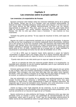 Como cambiar creencias con PNL Robert Dilts
Capítulo 2
Las creencias sobre la propia aptitud
Las creencias y la expectativa de fracaso
Quisiera comenzar este trabajo sobre las creencias hablando acerca de la aptitud
y del fracaso. Pensar que se va a fracasar crea una profecía autocumplida. Si
después de haber intentado adelgazar veinte veces viene alguien y me dice que con
una nueva técnica de PNL perderé definitivamente los kilos que me sobran,
seguramente le contestaré: "Muy bien, pero no va a funcionar, pues hasta ahora
nada ha funcionado". Los veinte intentos anteriores son veinte evidencias de
fracaso. Por ello no creo que ahora vaya a funcionar. Y esa creencia es muy
importante.
También hay gente que piensa: "Si soy capaz de visualizar el éxito, seré capaz de
lograrlo".
Alguien me contó un experimento realizado con un grupo de gimnastas. A algunos
de ellos se les hizo visualizarse a sí mismos realizando cierto movimiento, mientras
que a otro grupo no se les hizo visualizar nada. Dos semanas más tarde todos ellos
tuvieron que realizar dicho movimiento sin ningún entrenamiento previo. Los que
habían realizado el ejercicio de visualización tuvieron éxito en un porcentaje que
osciló entre el 50 y el 60%, mientras que en el grupo que no había realizado la
visualización el porcentaje de éxitos fue tan sólo de alrededor de un 10%.
¿ Y el 40 o 50% que no lograron hacer dicho ejercicio a pesar de haberlo
visualizado? Si alguien tiene una imagen clara de sí mismo haciendo algo pero no
cree que en realidad pueda ser capaz de hacerlo, es evidente que no lo logrará.
"Cuanto más claro lo veo más siento que no vaya ser capaz de hacerlo"….
Esto es un ejemplo de cómo las creencias pueden afectar a la visualización. La
habilidad para visualizar es una de nuestras aptitudes, pero lo que realmente da un
sentido a la visualización es la creencia.
Conozco gente que temen visualizar su éxito porque están seguros de que jamás
lo van a lograr. Esto nos muestra claramente la relación existente entre creencia y
estrategia. Para conseguir una cosa hace falta algo más que saber cómo lograrla.
De hecho, creer que vamos a fracasar es la mejor técnica para llegar el fracaso. Y a
la inversa. La creencia en el placebo es lo que hace que éste funcione.
Una vez entrevisté a un inventor de un aparato cuyo perfeccionamiento le había
llevado muchos años de esfuerzos y dificultades. Le pregunté cómo hizo para
mantener su meta firme y para sobreponerse a todos los fracasos anteriores. Me
respondió que él nunca los consideró como fracasos, sino como soluciones a otros
problemas diferentes al que él estaba trabajando en ese momento.
¿Cómo se llega a eso? Todo depende de las creencias, no de la realidad. Este
inventor consideraba a las dificultades como soluciones para otros problemas, con lo
cual las convertía en un recurso en lugar de ser un fracaso.
Quiero centrarme en este problema del fracaso. La diferencia entre que algo sea
percibido como un fracaso o como una posibilidad de retroalimentación es muy
importante, sobre todo el punto de "crisis" que he mencionado anteriormente al
hablar acerca de las expectativas sobre la propia eficacia. Me refiero al punto en el
21
 