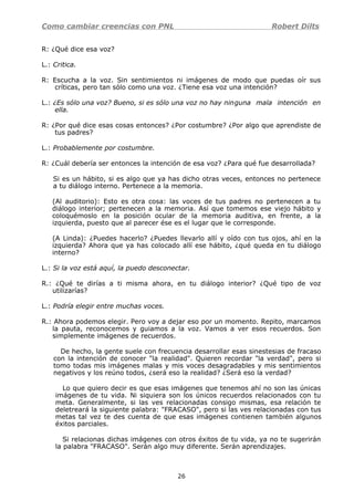 Como cambiar creencias con PNL Robert Dilts
R: ¿Qué dice esa voz?
L.: Critica.
R: Escucha a la voz. Sin sentimientos ni imágenes de modo que puedas oír sus
críticas, pero tan sólo como una voz. ¿Tiene esa voz una intención?
L.: ¿Es sólo una voz? Bueno, si es sólo una voz no hay ninguna mala intención en
ella.
R: ¿Por qué dice esas cosas entonces? ¿Por costumbre? ¿Por algo que aprendiste de
tus padres?
L.: Probablemente por costumbre.
R: ¿Cuál debería ser entonces la intención de esa voz? ¿Para qué fue desarrollada?
Si es un hábito, si es algo que ya has dicho otras veces, entonces no pertenece
a tu diálogo interno. Pertenece a la memoria.
(Al auditorio): Esto es otra cosa: las voces de tus padres no pertenecen a tu
diálogo interior; pertenecen a la memoria. Así que tomemos ese viejo hábito y
coloquémoslo en la posición ocular de la memoria auditiva, en frente, a la
izquierda, puesto que al parecer ése es el lugar que le corresponde.
(A Linda): ¿Puedes hacerlo? ¿Puedes llevarlo allí y oído con tus ojos, ahí en la
izquierda? Ahora que ya has colocado allí ese hábito, ¿qué queda en tu diálogo
interno?
L.: Si la voz está aquí, la puedo desconectar.
R.: ¿Qué te dirías a ti misma ahora, en tu diálogo interior? ¿Qué tipo de voz
utilizarías?
L.: Podría elegir entre muchas voces.
R.: Ahora podemos elegir. Pero voy a dejar eso por un momento. Repito, marcamos
la pauta, reconocemos y guiamos a la voz. Vamos a ver esos recuerdos. Son
simplemente imágenes de recuerdos.
De hecho, la gente suele con frecuencia desarrollar esas sinestesias de fracaso
con la intención de conocer "la realidad". Quieren recordar "la verdad", pero si
tomo todas mis imágenes malas y mis voces desagradables y mis sentimientos
negativos y los reúno todos, ¿será eso la realidad? ¿Será eso la verdad?
Lo que quiero decir es que esas imágenes que tenemos ahí no son las únicas
imágenes de tu vida. Ni siquiera son los únicos recuerdos relacionados con tu
meta. Generalmente, si las ves relacionadas consigo mismas, esa relación te
deletreará la siguiente palabra: "FRACASO", pero si las ves relacionadas con tus
metas tal vez te des cuenta de que esas imágenes contienen también algunos
éxitos parciales.
Si relacionas dichas imágenes con otros éxitos de tu vida, ya no te sugerirán
la palabra "FRACASO". Serán algo muy diferente. Serán aprendizajes.
26
 