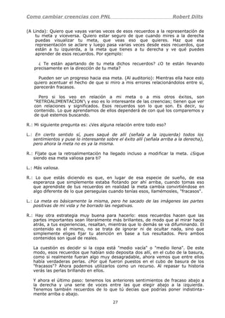 Como cambiar creencias con PNL Robert Dilts
(A Linda): Quiero que vayas varias veces de esos recuerdos a la representación de
tu meta y viceversa. Quiero estar seguro de que cuando mires a la derecha
puedas visualizar tu meta, que veas eso que quieres. Haz que esa
representación se aclare y luego pasa varias veces desde esos recuerdos, que
están a tu izquierda, a la meta que tienes a tu derecha y ve qué puedes
aprender de esos recuerdos. Por ejemplo:
¿ Te están apartando de tu meta dichos recuerdos? ¿O te están llevando
precisamente en la dirección de tu meta?
Pueden ser un progreso hacia esa meta. (Al auditorio): Mientras ella hace esto
quiero acentuar el hecho de que si miro a mis errores relacionándolos entre sí,
parecerán fracasos.
Pero si los veo en relación a mi meta o a mis otros éxitos, son
"RETROALIMENTACION' y eso es lo interesante de las creencias; tienen que ver
con relaciones y significados. Esos recuerdos son lo que son. Es decir, su
contenido. Lo que aprendamos de ellos dependerá de con qué los comparemos y
de qué estemos buscando.
R.: Mi siguiente pregunta es: ¿Ves alguna relación entre todo eso?
L.: En cierto sentido sí, pues saqué de allí (señala a la izquierda) todos los
sentimientos y puse lo interesante sobre el éxito allí (señala arriba a la derecha),
pero ahora la meta no es ya la misma.
R.: Fíjate que la retroalimentación ha llegado incluso a modificar la meta. ¿Sigue
siendo esa meta valiosa para ti?
L.: Más valiosa.
R.: Lo que estás diciendo es que, en lugar de esa especie de sueño, de esa
esperanza que simplemente estaba flotando por ahí arriba, cuando tomas eso
que aprendiste de tus recuerdos en realidad la meta cambia convirtiéndose en
algo diferente de lo que perseguías cuando tenías esos, llamémosles, "fracasos".
L.: La meta es básicamente la misma, pero he sacado de las imágenes las partes
positivas de mi vida y he borrado las negativas.
R.: Hay otra estrategia muy buena para hacerlo: esos recuerdos hacen que las
partes importantes sean literalmente más brillantes, de modo que al mirar hacia
atrás, a tus experiencias, resaltan, mientras que lo demás se va difuminando. El
contenido es el mismo, no se trata de ignorar ni de ocultar nada, sino que
simplemente eliges fijar tu atención en base a tus resultados. Pero ambos
contenidos son igual de reales.
La cuestión es decidir si la copa está "medio vacía" o "medio llena". De este
modo, esos recuerdos que habían sido deposita dos allí, en el cubo de la basura,
como si realmente fueran algo muy desagradable, ahora vemos que entre ellos
había verdaderas perlas. ¿Por qué fueron puestos en el cubo de basura de los
"fracasos"? Ahora podemos utilizarlos como un recurso. Al repasar tu historia
verás las perlas brillando en ellos.
Y ahora el último paso: tenemos los anteriores sentimientos de fracaso abajo a
la derecha y una serie de voces entre las que elegir abajo a la izquierda.
Tenemos también recuerdos de lo que tú decías que podrías poner indistinta-
mente arriba o abajo.
27
 