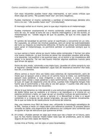 Como cambiar creencias con PNL Robert Dilts
Con esos recuerdos puedes hacer algo interesante, si son voces críticas que
dicen algo así como: "No puedes hacer eso" (en tono negativo).
Puedes mantener el mismo contenido y cambiar el metamensaje dándole otro
tono a la voz: "¿No puedes hacer eso?" (incredulidad).
El mensaje verbal es el mismo, pero lo que aquí importa es el metamensaje.
Puedes mantener exactamente el mismo contenido verbal pero cambiando el
tono de voz. Al variar el tono de voz y hacerlo interrogativo y tal vez burlón, el
metamensaje es: "¿Estás segura de que no puedes, de que no eres capaz de
hacerlo?".
El cambio de tonalidad te permite variar el significado y convertirlo en un reto.
Por supuesto, se utilizan las mismas palabras, pero al variar las submodalidades
del tono su impacto es totalmente diferente. El hecho de utilizar submodalidades
para variar el metamensaje, os permitirá cambiar el contenido siempre que lo
deseéis.
Lo que vamos a hacer ahora es reunir todos estos contenidos Y formar con ellos
una nueva molécula. Lo que hicimos es poner los recuerdos visuales allá arriba,
a la izquierda. Los auditivo s los pusimos aquí, en el centro y los cinestésicos allá
abajo, a la derecha. Tal vez sea bueno mezclar algunos auditivos nuevos para
que sirvan de apoyo.
Dicho de otro modo, volviendo a esa meta tuya, ¿puedes oír cómo sonaría tu voz
al lograrla? ¿Desde dónde hablarías? ¿Qué tipo de resonancia tendría? Pon todo
eso allí, a la derecha.
Ahora vamos a reunir otra vez todos esos sistemas de representación, pero de
modo que se apoyen unos a otros en el camino hacia la meta. Los sentimientos
apoyan esas palabras y esas imágenes y esos recuerdos; y esos recuerdos
apoyan esas metas y esas palabras y esos sentimientos. Crea una sinestesia en
la cual, en lugar de separarse unos de otros, cuantas más imágenes tengas más
fuerte sea el sentimiento y más alta la voz del apoyo. Y cuanto más alta sea la
voz, más brillantes serán los recuerdos.
Ahora lo que tenemos es más parecido a una estructura genética. Es una especie
de doble hélice que se sostiene a sí misma y se reproduce a sí misma en un
sistema armónico y bello, en lugar de ser un revoltijo confuso de sentimientos. Y
lo importante es que no vamos a ignorar ni a descalificar a éste o a aquél
contenido ni a ninguna de las piezas originales, las que teníamos inicialmente.
De lo que se trata es de reestructurar la armonía del sistema.
Hay una manera muy fácil de hacer eso: utilizando la tecnología estratégica de
la PNL. Vamos a hacer un mapa sobre una referencia positiva. El proceso básico
consiste en hallar una experiencia de referencia con cualquier otro contenido que
se ajuste al tipo de estructura que queremos armar.
R: (A Linda): ¿Puedes pensar en algo que creas que vas a hacer en el futuro, pero
que no has hecho todavía? Podrá haber todo tipo de problemas, pero tú estás
segura de que eres capaz de hacerlo.
(Linda mira al frente, con los ojos un poco levantados).
28
 