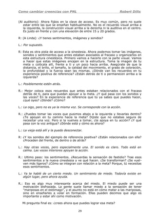 Como cambiar creencias con PNL Robert Dilts
(Al auditorio): Ahora fijáos en la clave de acceso. Es muy común, pero no suele
estar entre las que se enseñan habitualmente. No es el recuerdo visual arriba a
la izquierda, la construcción visual arriba a la derecha ni la auditiva en el centro.
Es justo en frente y con una elevación de entre 15 y 20 grados.
R: (A Linda): ¿Y tienes sentimientos, imágenes y sonidos?
L.: Por supuesto.
R: Esta es otra pista de acceso a la sinestesia. Ahora podemos tomar las imágenes,
sonidos y sentimientos que antes estaban asociados al fracaso y organizarlos en
esta estructura cinestésica. Primero vamos a hacerlo con la parte visual. Vamos
a hacer que estas imágenes encajen en la estructura. Toma la imagen de tu
meta y colócala allí, frente a ti y un poco hacia arriba. Asegúrate de que la
distancia, el brillo, el tamaño, la calidad del movimiento, el grado de coloración,
la profundidad y la fuerza sean las mismas. ¿Dónde van los recuerdos en tu
experiencia positiva de referencia? ¿Están detrás de ti o permanecen arriba a la
izquierda?
L.: Posiblemente estén atrás.
R.: Mejor coloca esos recuerdos que antes estaban relacionados con el fracaso
detrás de ti, para que puedan apoyar a la meta. ¿Y qué pasa con los sonidos y
las voces? En la experiencia de referencia que tú ya sabes que puedes hacer,
¿qué oyes? ¿Dónde? ¿Cómo?
L.: La oigo, pero no es ya la misma voz. Se corresponde con la acción.
R.: ¿Puedes tomar las voces que pusimos abajo a la izquierda y llevarlas dentro?
¿Te apoyan en tu camino hacia la meta? Dijiste que no estabas segura de
necesitar una voz. Pero si la vuelves a tomar, ¿te apoya en tu acción? ¿Y qué
pasa con la voz antigua? ¿Dónde está y cómo es ahora?
L.: La vieja está allí y la puedo desconectar.
R: ¿Y los sonidos del ejemplo de referencia positiva? ¿Están relacionados con ella?
¿Proceden del frente, de dentro o de atrás?
L.: Hay otras voces, pero especialmente una. El sonido es claro. Todo está en
calma. Las voces interiores apoyan la acción.
R.: Ultimo paso: los sentimientos. ¿Recuerdas la sensación de fastidio? Trae esos
sentimientos a la nueva cinestesia y ve qué hacen. ¿Se transforman? ¿Se vuel-
ven más ligeros? ¿Cómo se integran con relación a la meta? Porque, tú necesitas
esos sentimientos.
L.: Ya te hablé de un cierto miedo. Un sentimiento de miedo. Todavía existe en
algún lugar, pero ahora ayuda.
R.: Eso es algo muy interesante acerca del miedo. El miedo puede ser una
motivación disfrazada. La gente suele llamar miedo a la sensación de tener
"mariposas en el estómago", y el asunto no está en cómo matar a las mariposas,
sino en enseñarles a volar en formación. Ellas pueden decimos que algo es
importante y estar ahí como motivación.
Mi pregunta final es: ¿crees ahora que puedes lograr esa meta?
29
 