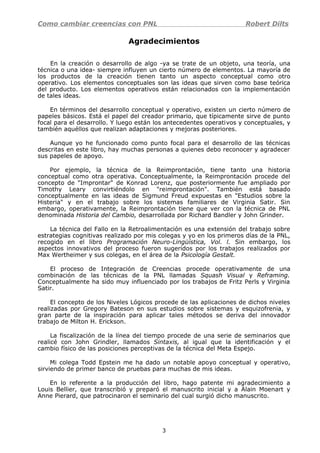 Como cambiar creencias con PNL Robert Dilts
Agradecimientos
En la creación o desarrollo de algo -ya se trate de un objeto, una teoría, una
técnica o una idea- siempre influyen un cierto número de elementos. La mayoría de
los productos de la creación tienen tanto un aspecto conceptual como otro
operativo. Los elementos conceptuales son las ideas que sirven como base teórica
del producto. Los elementos operativos están relacionados con la implementación
de tales ideas.
En términos del desarrollo conceptual y operativo, existen un cierto número de
papeles básicos. Está el papel del creador primario, que típicamente sirve de punto
focal para el desarrollo. Y luego están los antecedentes operativos y conceptuales, y
también aquéllos que realizan adaptaciones y mejoras posteriores.
Aunque yo he funcionado como punto focal para el desarrollo de las técnicas
descritas en este libro, hay muchas personas a quienes debo reconocer y agradecer
sus papeles de apoyo.
Por ejemplo, la técnica de la Reimprontación, tiene tanto una historia
conceptual como otra operativa. Conceptualmente, la Reimprontación procede del
concepto de "Improntar" de Konrad Lorenz, que posteriormente fue ampliado por
Timothy Leary convirtiéndolo en "reimprontación". También está basado
conceptualmente en las ideas de Sigmund Freud expuestas en "Estudios sobre la
Histeria" y en el trabajo sobre los sistemas familiares de Virginia Satir. Sin
embargo, operativamente, la Reimprontación tiene que ver con la técnica de PNL
denominada Historia del Cambio, desarrollada por Richard Bandler y John Grinder.
La técnica del Fallo en la Retroalimentación es una extensión del trabajo sobre
estrategias cognitivas realizado por mis colegas y yo en los primeros días de la PNL,
recogido en el libro Programación Neuro-Lingüística, Vol. l. Sin embargo, los
aspectos innovativos del proceso fueron sugeridos por los trabajos realizados por
Max Wertheimer y sus colegas, en el área de la Psicología Gestalt.
El proceso de Integración de Creencias procede operativamente de una
combinación de las técnicas de la PNL llamadas Squash Visual y Reframing.
Conceptualmente ha sido muy influenciado por los trabajos de Fritz Perls y Virginia
Satir.
El concepto de los Niveles Lógicos procede de las aplicaciones de dichos niveles
realizadas por Gregory Bateson en sus estudios sobre sistemas y esquizofrenia, y
gran parte de la inspiración para aplicar tales métodos se deriva del innovador
trabajo de Milton H. Erickson.
La fiscalización de la línea del tiempo procede de una serie de seminarios que
realicé con John Grindler, llamados Sintaxis, al igual que la identificación y el
cambio físico de las posiciones perceptivas de la técnica del Meta Espejo.
Mi colega Todd Epstein me ha dado un notable apoyo conceptual y operativo,
sirviendo de primer banco de pruebas para muchas de mis ideas.
En lo referente a la producción del libro, hago patente mi agradecimiento a
Louis Bellier, que transcribió y preparó el manuscrito inicial y a Alain Moenart y
Anne Pierard, que patrocinaron el seminario del cual surgió dicho manuscrito.
3
 