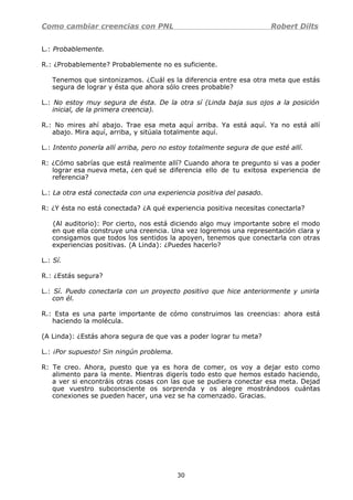 Como cambiar creencias con PNL Robert Dilts
L.: Probablemente.
R.: ¿Probablemente? Probablemente no es suficiente.
Tenemos que sintonizamos. ¿Cuál es la diferencia entre esa otra meta que estás
segura de lograr y ésta que ahora sólo crees probable?
L.: No estoy muy segura de ésta. De la otra sí (Linda baja sus ojos a la posición
inicial, de la primera creencia).
R.: No mires ahí abajo. Trae esa meta aquí arriba. Ya está aquí. Ya no está allí
abajo. Mira aquí, arriba, y sitúala totalmente aquí.
L.: Intento ponerla allí arriba, pero no estoy totalmente segura de que esté allí.
R: ¿Cómo sabrías que está realmente allí? Cuando ahora te pregunto si vas a poder
lograr esa nueva meta, ¿en qué se diferencia ello de tu exitosa experiencia de
referencia?
L.: La otra está conectada con una experiencia positiva del pasado.
R: ¿Y ésta no está conectada? ¿A qué experiencia positiva necesitas conectarla?
(Al auditorio): Por cierto, nos está diciendo algo muy importante sobre el modo
en que ella construye una creencia. Una vez logremos una representación clara y
consigamos que todos los sentidos la apoyen, tenemos que conectarla con otras
experiencias positivas. (A Linda): ¿Puedes hacerlo?
L.: Sí.
R.: ¿Estás segura?
L.: Sí. Puedo conectarla con un proyecto positivo que hice anteriormente y unirla
con él.
R.: Esta es una parte importante de cómo construimos las creencias: ahora está
haciendo la molécula.
(A Linda): ¿Estás ahora segura de que vas a poder lograr tu meta?
L.: ¡Por supuesto! Sin ningún problema.
R: Te creo. Ahora, puesto que ya es hora de comer, os voy a dejar esto como
alimento para la mente. Mientras digerís todo esto que hemos estado haciendo,
a ver si encontráis otras cosas con las que se pudiera conectar esa meta. Dejad
que vuestro subconsciente os sorprenda y os alegre mostrándoos cuántas
conexiones se pueden hacer, una vez se ha comenzado. Gracias.
30
 