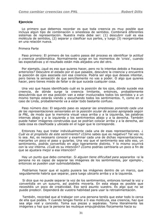 Como cambiar creencias con PNL Robert Dilts
Ejercicio
Lo primero que debemos recordar es que toda creencia es muy posible que
incluya algún tipo de combinación o sinestesia de sentidos. Combinará diferentes
sistemas de representación. Nuestra meta debe ser: (1) descubrir cuál es esa
molécula de sentidos, (2) separar y clasificar sus partes, y luego (3) reorganizarlas
en una relación nueva.
Primera Parte
Paso primero: El primero de los cuatro pasos del proceso es identificar la actitud
o creencia problemática. Normalmente surge en los momentos de 'crisis', cuando
las expectativas y el resultado están más alejados uno del otro.
Por ejemplo, ¿qué es eso que quieres hacer, pero no lo intentas debido a fracasos
anteriores? Descubre el estado por el que pasaste, descubre la creencia y encuentra
la posición de ojos asociada con esa creencia. Podría ser algo que deseas intentar,
pero tienes la sensación de que sencillamente no vas a poder. O algo que quieres
hacer, pero tienes miedo de fallar o de que suceda cualquier cosa.
Una vez que hayas identificado cuál es la posición de los ojos, dónde sucede esa
creencia, de dónde surge la creencia limitante, entonces, probablemente
descubrirás que en esa posición van a estar involucrados todos los sentidos y a un
mismo tiempo estarás viendo y escuchando todos los sentimientos. Y, como en el
caso de Linda, probablemente va a estar todo bastante confuso.
Paso número dos: El segundo paso es separar las sinestesias poniendo cada una
de las representaciones sensoriales en la posición ocular de acceso apropiada según
la PNL, de modo que la memoria visual vaya arriba y a la izquierda, las palabras
internas abajo y a la izquierda y los sentimientos abajo y a la derecha. También
puede haber imágenes construidas que se podrían colocar arriba y a la derecha, así
cada cosa es clasificada y ubicada en el lugar que le corresponde.
Entonces hay que tratar individualmente cada una de esas representaciones. ¿
Cuál es el propósito de este sentimiento? ¿Cómo sabes que es negativo? Tal vez no
lo sea. Así, es necesario conocer y examinar cada una de dichas representaciones,
marcarles un poco el paso y guiarlas. Una vez que el sentimiento sea sólo eso, un
sentimiento, podrás convertido en algo ligeramente distinto. Y lo mismo ocurrirá
con la voz interna. ¿Cuál es su intención? ¿Como podrías cambiarla un poco a fin de
que se ajustara mejor a esa intención?
Hay un punto que debo comentar. Si alguien tiene dificultad para separarlos -si la
persona no es capaz de separar las imágenes de los sentimientos, por ejemplo-,
entonces se pueden usar submodalidades.
Podríamos hacer que el sujeto pusiera las imágenes dentro de un marco, que
seguidamente habría que separar, para luego ubicarlo arriba y a la izquierda.
Si dice que no puede separar la voz de los sentimientos, entonces tomad la voz y
convertidla en un susurro, así podréis moverla. En esta etapa es posible que
necesitéis un poco de creatividad. Eso será asunto vuestro. Es algo que no se
puede predecir. Dependerá de vuestra habilidad para usar la retroalimentación.
También, recordad que al trabajar con una persona tenéis que estar todo lo cerca
de ella que podáis. Y cuando tengas frente a ti esa molécula, esa creencia, haz que
sea algo real y concreto. Toma sus piezas y sepáralas. Toma literalmente las
imágenes y haz que la persona las reubique empujándolas físicamente hacia su
31
 