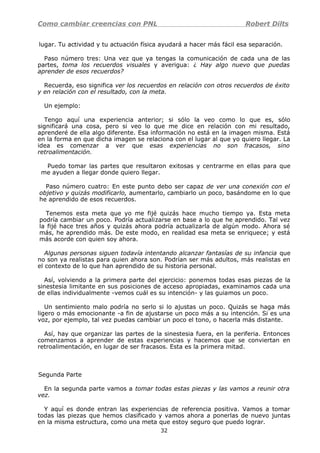Como cambiar creencias con PNL Robert Dilts
lugar. Tu actividad y tu actuación física ayudará a hacer más fácil esa separación.
Paso número tres: Una vez que ya tengas la comunicación de cada una de las
partes, toma los recuerdos visuales y averigua: ¿ Hay algo nuevo que puedas
aprender de esos recuerdos?
Recuerda, eso significa ver los recuerdos en relación con otros recuerdos de éxito
y en relación con el resultado, con la meta.
Un ejemplo:
Tengo aquí una experiencia anterior; si sólo la veo como lo que es, sólo
significará una cosa, pero si veo lo que me dice en relación con mi resultado,
aprenderé de ella algo diferente. Esa información no está en la imagen misma. Está
en la forma en que dicha imagen se relaciona con el lugar al que yo quiero llegar. La
idea es comenzar a ver que esas experiencias no son fracasos, sino
retroalimentación.
Puedo tomar las partes que resultaron exitosas y centrarme en ellas para que
me ayuden a llegar donde quiero llegar.
Paso número cuatro: En este punto debo ser capaz de ver una conexión con el
objetivo y quizás modificarlo, aumentarlo, cambiarlo un poco, basándome en lo que
he aprendido de esos recuerdos.
Tenemos esta meta que yo me fijé quizás hace mucho tiempo ya. Esta meta
podría cambiar un poco. Podría actualizarse en base a lo que he aprendido. Tal vez
la fijé hace tres años y quizás ahora podría actualizarla de algún modo. Ahora sé
más, he aprendido más. De este modo, en realidad esa meta se enriquece; y está
más acorde con quien soy ahora.
Algunas personas siguen todavía intentando alcanzar fantasías de su infancia que
no son ya realistas para quien ahora son. Podrían ser más adultos, más realistas en
el contexto de lo que han aprendido de su historia personal.
Así, volviendo a la primera parte del ejercicio: ponemos todas esas piezas de la
sinestesia limitante en sus posiciones de acceso apropiadas, examinamos cada una
de ellas individualmente -vemos cuál es su intención- y las guiamos un poco.
Un sentimiento malo podría no serlo si lo ajustas un poco. Quizás se haga más
ligero o más emocionante -a fin de ajustarse un poco más a su intención. Si es una
voz, por ejemplo, tal vez puedas cambiar un poco el tono, o hacerla más distante.
Así, hay que organizar las partes de la sinestesia fuera, en la periferia. Entonces
comenzamos a aprender de estas experiencias y hacemos que se conviertan en
retroalimentación, en lugar de ser fracasos. Esta es la primera mitad.
Segunda Parte
En la segunda parte vamos a tomar todas estas piezas y las vamos a reunir otra
vez.
Y aquí es donde entran las experiencias de referencia positiva. Vamos a tomar
todas las piezas que hemos clasificado y vamos ahora a ponerlas de nuevo juntas
en la misma estructura, como una meta que estoy seguro que puedo lograr.
32
 