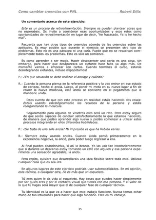 Como cambiar creencias con PNL Robert Dilts
Un comentario acerca de este ejercicio:
Este es un proceso de retroalimentación. Siempre os pueden plantear cosas que
no esperabais. Os invito a considerar esas oportunidades y esos retos como
oportunidades de retroalimentación en lugar de decir, "he fracasado. Ya lo he hecho
mal".
Recuerda que hay otros tipos de creencias además de las creencias sobre las
aptitudes. Es muy posible que durante el ejercicio se presenten otro tipo de
problemas. Esto no es una panacea ni una cura. Puede que no se resuelvan com-
pletamente todos los problemas. Esto es sólo un comienzo.
Es como aprender a ser mago. Hacer desaparecer una carta es una cosa, sin
embargo, para hacer que desaparezca un elefante hace falta ya algo más. De
momento vamos a empezar con cartas. Cuando termines el curso, estarás
desintegrando elefantes, incluso ¡hipopótamos!
P.: ¿En que situación se debe realizar el anclaje y cuándo?
R.: Cuando la persona piensa en la referencia positiva y la veo entrar en ese estado
de certeza, hecho el ancla. Luego, al poner mi meta en su nuevo lugar a fin de
reunir la nueva molécula, este ancla se convierte en el pegamento que la
mantiene unida.
Daos cuenta de que con este proceso en realidad estáis haciendo dos cosas:
Estáis usando estratégicamente los recursos de la persona y estáis
reorganizando la molécula.
Seguramente para algunos de vosotros esto será un reto. Pero estoy seguro
de que seréis capaces de concluir satisfactoriamente lo que estamos haciendo,
de manera que podáis aprender algo nuevo y podáis comenzar a utilizar estos
procesos integrando en ellos diferentes habilidades.
P.: ¿Se trata de una sola ancla? Mi impresión es que ha habido varias.
R.: Siempre estoy usando anclas. Cuando Linda pensó primeramente en la
experiencia negativa, la anclé, para poder luego regresar a ella.
Al final puedes abandonarlas, si así lo deseas. Yo las uso tan inconscientemente
que si durante un descanso estoy tomando un café con alguien y esa persona expe-
rimenta una sensación agradable, la anclo.
Pero repito, quisiera que desarrollarais una idea flexible sobre todo esto. Utilizad
cualquier cosa que os sea útil.
En algunos lugares de este ejercicio podríais usar submodalidades. En mi opinión,
esta técnica, o cualquier otra, no es más que un esqueleto.
Tú eres quien le da vida al esqueleto. Hay cosas que puedes hacer simplemente
por ser quien eres y por el contacto visual que tienes con esa persona. Y el valor de
lo que tú hagas será mayor que el de cualquier fase de cualquier técnica.
Tu identidad es la que va a hacer que este trabajo funcione. Nunca temas echar
mano de tus intuiciones para hacer que algo funcione. Este es mi consejo.
35
 