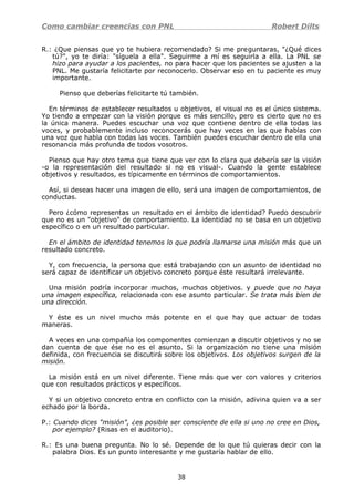 Como cambiar creencias con PNL Robert Dilts
R.: ¿Que piensas que yo te hubiera recomendado? Si me preguntaras, "¿Qué dices
tú?", yo te diría: "síguela a ella". Seguirme a mí es seguirla a ella. La PNL se
hizo para ayudar a los pacientes, no para hacer que los pacientes se ajusten a la
PNL. Me gustaría felicitarte por reconocerlo. Observar eso en tu paciente es muy
importante.
Pienso que deberías felicitarte tú también.
En términos de establecer resultados u objetivos, el visual no es el único sistema.
Yo tiendo a empezar con la visión porque es más sencillo, pero es cierto que no es
la única manera. Puedes escuchar una voz que contiene dentro de ella todas las
voces, y probablemente incluso reconocerás que hay veces en las que hablas con
una voz que habla con todas las voces. También puedes escuchar dentro de ella una
resonancia más profunda de todos vosotros.
Pienso que hay otro tema que tiene que ver con lo clara que debería ser la visión
-o la representación del resultado si no es visual-. Cuando la gente establece
objetivos y resultados, es típicamente en términos de comportamientos.
Así, si deseas hacer una imagen de ello, será una imagen de comportamientos, de
conductas.
Pero ¿cómo representas un resultado en el ámbito de identidad? Puedo descubrir
que no es un "objetivo" de comportamiento. La identidad no se basa en un objetivo
específico o en un resultado particular.
En el ámbito de identidad tenemos lo que podría llamarse una misión más que un
resultado concreto.
Y, con frecuencia, la persona que está trabajando con un asunto de identidad no
será capaz de identificar un objetivo concreto porque éste resultará irrelevante.
Una misión podría incorporar muchos, muchos objetivos. y puede que no haya
una imagen específica, relacionada con ese asunto particular. Se trata más bien de
una dirección.
Y éste es un nivel mucho más potente en el que hay que actuar de todas
maneras.
A veces en una compañía los componentes comienzan a discutir objetivos y no se
dan cuenta de que ése no es el asunto. Si la organización no tiene una misión
definida, con frecuencia se discutirá sobre los objetivos. Los objetivos surgen de la
misión.
La misión está en un nivel diferente. Tiene más que ver con valores y criterios
que con resultados prácticos y específicos.
Y si un objetivo concreto entra en conflicto con la misión, adivina quien va a ser
echado por la borda.
P.: Cuando dices "misión", ¿es posible ser consciente de ella si uno no cree en Dios,
por ejemplo? (Risas en el auditorio).
R.: Es una buena pregunta. No lo sé. Depende de lo que tú quieras decir con la
palabra Dios. Es un punto interesante y me gustaría hablar de ello.
38
 