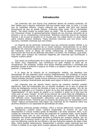 Como cambiar creencias con PNL Robert Dilts
Introducción
Las creencias son una fuerza muy poderosa dentro de nuestra conducta. Es
bien sabido que si alguien realmente cree que puede hacer algo, lo hará, y si cree
que es imposible hacerlo, ningún esfuerzo por grande que éste sea logrará
convencerlo de que se puede realizar. Creencias tales como "Ya es demasiado
tarde", "De todos modos no puedo hacer ya nada", "Me ha tocado a mí", pueden
con frecuencia limitar el aprovechamiento integral de los recursos naturales de la
persona y de su competencia inconsciente. Nuestras creencias acerca de nosotros
mismos y de lo que es posible en el mundo que nos rodea tienen un gran efecto
sobre nuestra eficacia cotidiana. Todos tenemos creencias que nos sirven como
recursos y también creencias que nos limitan.
La mayoría de las personas reconocen que sus creencias pueden afectar a su
salud, tanto directamente como de un modo indirecto. Generalmente no es difícil
identificar las creencias negativas que provocan problemas relacionados con la salud
del individuo, como el abuso de ciertas substancias, la fatiga constante, la
disminución del nivel de las defensas naturales y el estrés. Sin embargo, ¿qué pode-
mos hacer para sustituir las creencias negativas por creencias que contribuyan a
mejorar nuestra salud?
Casi todos los profesionales de la salud reconocen que la actitud del paciente es
un factor muy importante, que contribuye en gran medida al éxito de su
recuperación. Sin embargo, existen muy pocos métodos explícitos y confiables que
permitan ayudar al enfermo a superar su miedo o su apatía y lograr así una "actitud
positiva" y congruente.
A lo largo de la historia de la investigación médica, los placebos han
demostrado ser tan potentes como muchos medicamentos. Sin embargo, el origen
concreto de su poder sigue siendo un misterio. Muchos investigadores creen que un
"efecto placebo contrario" puede incluso enfermar a muchas personas. ¿Será posible
explotar y canalizar directamente ese poder para lograr el éxito en la recuperación?
Las creencias que los demás tienen acerca de nosotros también pueden
afectarnos. Esto fue evidenciado por un estudio revelador, en el que un grupo de
niños de inteligencia normal fue dividido al azar en dos grupos iguales. Uno de los
grupos fue asignado a un maestro a quien se le dijo que aquellos niños eran casi
"superdotados". El otro grupo se asignó a un maestro a quien se le dijo que los
niños eran un poco "torpes". Al año se les hicieron de nuevo tests de inteligencia a
ambos grupos. La mayoría de los estudiantes del grupo que arbitrariamente había
sido definido como "superdotado" obtuvieron una puntuación más alta que la
lograda anteriormente, mientras que la mayoría del grupo que fue etiquetado como
"torpe" ¡obtuvo puntuaciones más bajas! Las creencias de los maestros sobre sus
alumnos afectaron a la capacidad de aprendizaje de estos.
Nuestras creencias pueden moldear, influir e incluso determinar nuestro grado
de inteligencia, nuestra salud, nuestra creatividad, la manera en que nos
relacionamos e incluso nuestro grado de felicidad y de éxito personal. Pero, si en
verdad las creencias son una fuerza tan poderosa en nuestras vidas, ¿sería posible
controlarlas para que no nos controlen ellas a nosotros? Muchas de nuestras
creencias nos fueron implantadas durante la infancia por nuestros padres, por los
maestros, por el entorno social y por los medios de comunicación, mucho antes de
que nos diéramos cuenta de sus efectos o de que fuéramos capaces de elegir entre
ellas. ¿Será posible reestructurar, desaprender o cambiar viejas creencias que nos
limitan e instalar en su lugar otras nuevas capaces de ampliar nuestro potencial
4
 