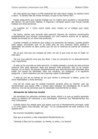 Como cambiar creencias con PNL Robert Dilts
He visto gente que llega a la PNL deseando tan sólo hacer magia. Su actitud viene
a decir: "si tardas más de veinte minutos, es que lo has hecho mal".
Puedo aseguraros que cuando trabajé con mi madre para ayudarla a recuperarse
del cáncer, no usé trucos rápidos, ni argucias y tampoco quiero usar trucos cuando
trabajo con otras personas.
La cuestión es: ¿ cómo reúno todos esos niveles en el trabajo que estoy
haciendo?
De hecho, pienso que durante este ejercicio algunos de vosotros encontraréis
probablemente que aunque comenzasteis con una creencia acerca de la aptitud,
habéis terminado en un nivel más profundo.
Cuando rompéis la molécula que rodea a la sensación de fracaso, cuando quitáis
esas capas, encontráis que no se trata sólo de una creencia sobre aptitud o
capacidad. De pronto os dais cuenta que tal vez la creencia es acerca de vosotros
mismos.
No es que crea que soy incapaz de esto; tal vez lo que creo es que mi lugar no
está aquí.
Tal vez muy adentro creo que soy falso. Y eso se convierte en un descubrimiento
muy importante.
Si esto os ha ocurrido en este ejercicio, si habéis pasado a través de esta primera
creencia sólo para descubrir algo que parecía más profundo, ello no es ningún
fracaso, es un éxito. No pienso necesariamente que esta técnica esté diseñada para
tratar con temas de identidad. Esto nos conduce, sin embargo, a la siguiente
pregunta: ¿ cómo tratamos con las creencias sobre la identidad?
Y éste es uno de los temas de los que vamos a comenzar a hablar, junto con
otras habilidades y otras técnicas.
Una de las cosas que he estado haciendo durante años es intentar usar las
herramientas que poseo (PNL y otras) para estudiar las estrategias de la gente
efectiva. Una de las personas que he estudiado recientemente es Jesús.
Alineación de todos los niveles
He estudiado los patrones verbales que Jesús utilizó y lo que yo podría aprender
sobre su sistema de creencias y sus estrategias. Examinar sus Mandamientos fue
muy interesante.
Cuando Jesús fue retado para que dijera cual era el Mandamiento principal, saltó
a un nivel lógico más elevado. No dijo: "no os comportaréis de esta manera o de
aquella otra".
No enunció resultados negativos.
Dijo que el primero y más importante Mandamiento es:
"Amarás a Dios con tu corazón, tu mente, tu alma, y tu fuerza".
41
 