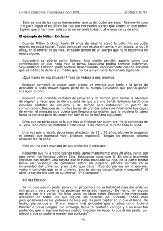 Como cambiar creencias con PNL Robert Dilts
Esta es una de las cosas interesantes acerca del poder personal. Realmente creo
que para lograr el equilibrio las dos son necesarias y creo que vienen en ese orden.
Espero que al terminar este curso así estaréis todos, o al menos cerca de ello.
El ejemplo de Milton Erickson
Cuando Milton Erickson tenía 19 años de edad lo atacó la polio. No se podía
mover, no podía hablar. Todos pensaban que estaba en coma, y ahí estaba, a los 19
años, en el umbral de su vida, atrapado dentro de un cuerpo que no le respondía en
modo alguno.
Cualquiera se podría sentir furioso. Uno podría percibir aquello como una
confirmación de que nada vale la pena. Cualquiera podría sentirse indefenso.
Seguramente Erickson pudo sentirse desamparado, especialmente cuando escuchó
que el médico le decía a su madre que no iba a vivir hasta la mañana siguiente.
¿Qué haces en esa situación? Todo se reduce a una creencia.
Erickson comenzó a aplicar cada gramo de energía que tenía a la tarea de
descubrir si podía mover alguna parte de su cuerpo. Descubrió que podría guiñar
sus ojos un poco.
Necesitó una increíble cantidad de esfuerzo y de tiempo para llamar la atención
de alguien y hacer que se diera cuenta de que era una señal. Entonces tardó otra
inmensa cantidad de esfuerzo y de tiempo para establecer un patrón de
comunicación. Después de muchas horas de grandes esfuerzos finalmente fue capaz
de enviar el mensaje que quería que llegara a su madre: que le moviera la cama
hacia la ventana para así poder ver salir el sol la mañana siguiente.
Creo que en parte esto es lo que hizo a Erickson ser quien era. No el contenido de
su vida, sino cómo se enfrentó a esos retos. Y así continuó durante toda su vida.
Una vez que lo visité, debía tener alrededor de 75 o 76 años, alguien le preguntó
el tiempo que esperaba vivir. Erickson respondió: "Según los médicos debería
alcanzar los 70 años".
Esto es una clara muestra de sus creencias y actitudes.
Recuerdo que fui a verlo cuando tenía aproximadamente unos 20 años, junto con
otro joven -se llamaba Jeffrey Zeig. Estábamos solos con él. En cierto momento
Erickson nos mostró una tarjeta que le había mandado su hija. En la parte frontal
había un personaje de caricatura sobre un pequeño planeta perdido en la
inmensidad del universo, y un texto que decía: "Cuando piensas en lo enorme,
vasto y complejo que es el universo, ¿no te sientes insignificante y pequeño?" Al
abrir la tarjeta leía uno en su interior: "¡Yo tampoco!".
Así era Erickson.
Yo no creo que su poder para curar procediera de su habilidad para dar órdenes
indirectas o para poner a los pacientes en estado hipnótico. De hecho, mi esposa
me dijo tras ir a verlo: "he leído todos los libros sobre Erickson y he merodeado
alrededor de todos los que siguen las técnicas de Erickson. Todas esas
presuposiciones en los patrones de lenguaje las pude captar en lo que él hacía. De
hecho, pienso que en él eran mucho más evidentes que en otros como Richard
Bandler o Steve Gilligan. Sin embargo, tenía tal contacto contigo y a un nivel tan
profundo, que ni siquiera hubiera podido imaginar no hacer lo que él me pedía, por
miedo a que se pudiera romper ese contacto".
43
 