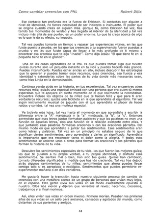 Como cambiar creencias con PNL Robert Dilts
Ese contacto tan profundo era la fuerza de Erickson. Si contactas con alguien a
nivel de identidad, no tienes necesidad de ser indirecto o insinuante. El poder que
se origina cuando crees en alguien más -porque tú, como Erickson tal vez, has
tenido tus momentos de verdad y has llegado al interior de tu identidad y tal vez
incluso más allá de ese punto-, es un poder enorme. Lo que tú crees acerca de algo
es lo que le da su efecto, su impacto.
Tal vez puedes tomarte un tiempo y repasar tus experiencias vitales, en las que
fuiste puesto a prueba, en las que tus creencias o tu supervivencia fueron puestas a
prueba y en las que fuiste capaz de llegar a lo más profundo de ti mismo y
encontrar esa creencia que te dijo "¡hazlo!". Como dijo Jesús: "El que tiene fe en lo
pequeño tiene fe en lo grande".
Una de las cosas agradables de la PNL es que puedes tomar algo que tuviste
quizás durante sólo un pequeño instante en tu vida y puedes hacerlo más grande.
Puedes intensificarlo. Puedes echar anclas en ello, incluso descubrir las estrategias
que lo generan y puedes tomar esos recursos, esas creencias, esa fuerza y esa
identidad y extenderlas sobre las partes de tu vida donde más necesarias sean,
como hizo Linda en la demostración.
Continua yendo atrás en tu historia, en tus experiencias. Tal vez encuentres otros
recursos más; quizás una especial amistad con una persona que era quien tú menos
esperabas que te apoyara en cierto momento en el que realmente la necesitabas.
Encuentra incluso los objetos de tu niñez que te hacían feliz y que para ti eran
verdaderos recursos; quizás una bicicleta en la que aprendiste el equilibrio. Tal vez
algún instrumento musical de juguete con el que aprendiste el placer de hacer
ruidos y sonidos, tal vez una muñeca especial.
Ve todavía más lejos; tal vez hasta el momento en que aprendiste a escribir la
diferencia entre la "A" mayúscula y la "a" minúscula, la "b", la "c". Entonces
aprendiste que esas letras juntas formaban palabras y que las palabras no eran una
función de aquellas letras, sino una función de la relación existente entre ellas. Y
que juntando esas palabras formabas oraciones y con las oraciones párrafos. Del
mismo modo en que aprendiste a juntar tus sentimientos. Esos sentimientos eran
como letras y palabras. Tal vez en un principio no estabas seguro de lo que
significan ciertos sentimientos, pero aprendiste a darles un significado. Aprendiste
lo importante que era reconocer tanto el dolor como la alegría. Y todos esos
sentimientos se unieron unos a otros para formar las oraciones y los párrafos que
forman la historia de tu vida.
Descubre los sentimientos especiales de tu vida, los que fueron los mejores guías;
los que te guiaron a tu propia verdad, a tu propia identidad, y disfruta esos
sentimientos. Se sientan mal o bien, han sido tus guías. Quizás han cambiado,
tomado diferentes significados a medida que has ido creciendo. Tal vez has dejado
atrás algunos sentimientos de tu niñez; sentimientos que ahora puedes llevar
contigo sólo si es apropiado o ecológico. Sentimientos que puedes permitirte re-
experimentar mañana o en días venideros.
Me gustaría hacer la transición hacia nuestro siguiente proceso de cambio de
creencias con una metáfora acerca de un grupo de personas que vivían muy lejos,
en el espacio. Esta gente vivía sus vidas en un modo exactamente opuesto al
nuestro. Ellos nos vieron y dijeron que vivíamos al revés; nacemos, crecemos,
trabajamos y al final morimos.
Así, ellos vivían sus vidas en orden inverso. Primero morían. Pasaban los primeros
años de sus vidas en un asilo para ancianos, cansados y agotados del mundo, como
distantes de sus parientes y amigos.
44
 