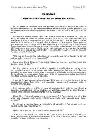 Como cambiar creencias con PNL Robert Dilts
Capítulo 3
Sistemas de Creencias y Creencias Núcleo
En ocasiones la limitación que una persona experimenta procede de todo un
sistema de creencias, no de una creencia sola. En estos casos no vais a trabajar con
una creencia puesto que se presentan múltiples creencias alimentándose unas de
otras.
Cuando esto ocurra, necesitaréis retroceder y examinar el sistema de creencias
en su totalidad. La limitación puede también venir de un nivel más profundo, que
podríamos llamar la creencia-núcleo, mucho más profundo que el nivel donde se
originan las creencias sobre las aptitudes, cualidades o capacidades. Si una persona
comienza con la creencia de que lo vas a lastimar y te sientas frente a él separando
las partes de una sinestesia, esa creencia (de un nivel más elevado) sobre tu propia
identidad va a tener un impacto mayor que cualquier otra cosa que tú puedas
hacer. Así que tendrás que retroceder y preguntarte: "¿Cuál es aquí la creencia
verdaderamente limitante?".
"¿Es ésta en la que estoy trabajando, o es aquella otra contra la que me doy de
cabeza cada vez que intento hacer algo?".
Como dijo Albert Einstein: "Las cosas deben hacerse tan sencillas como sea
posible, ¡pero no más!".
En otras palabras, si para lograr algo se necesita precisión y tiempo, eso es lo que
se necesita. Ese es el compromiso y esa es la inversión que hay que hacer. Intentar
descubrir un atajo para cambiar algo importante y sofisticado no es necesariamente
la estrategia más apropiada. Poner una tirita de esparadrapo sobre una herida
infectada tan sólo creará más problemas.
Y eso es lo que estamos diciendo aquí. Si lo que se necesita es una tirita de
esparadrapo, úsala. Pero si hay una infección, entonces será necesario tratar el
sistema inmunológico.
Esto es importante en la PNL. No estoy diciendo que todo deba ser complicado y
necesitar mucho tiempo, pero a ciertas cosas vale la pena dedicarles algún tiempo y
vale la pena hacerlas impecablemente y en su totalidad.
Ahora bien, ¿cómo detectas una creencia-núcleo? ¿ Cómo sabes cuándo estás
ante una creencia importante? ¿Cómo encuentras una creencia para poder
empezar?
No siempre es posible llegar y preguntarle al paciente: "¿Cuál es esa creencia-
núcleo que te está molestando?".
¿Cómo sabemos que una creencia es la creencia-núcleo?
Se dice que el cambio de creencias es como la receta para hacer estofado de
tigre. Paso número 1, tienes que atrapar el tigre. ¡Esa es la parte difícil! El resto es
sencillo, como en cualquier otro estofado.
46
 