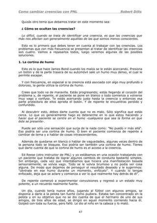 Como cambiar creencias con PNL Robert Dilts
Quizás otro tema que debamos tratar en este momento sea:
¿ Cómo se ocultan las creencias?
Lo difícil, cuando se trata de identificar una creencia, es que las creencias que
más nos afectan son generalmente aquéllas de las que somos menos conscientes.
Esto es lo primero que debes tener en cuenta al trabajar con las creencias. Los
problemas que con más frecuencia se presentan al tratar de identificar las creencias
son cuatro. Vamos a repasarlos todos, luego veremos algunas de las posibles
soluciones.
1. La cortina de humo
Esto es lo que hace James Bond cuando los malos se le están acercando. Presiona
un botón y de la parte trasera de su automóvil sale un humo muy denso, el cual le
permite escapar.
Y con frecuencia, en especial si la creencia está asociada con algo muy profundo o
doloroso, la gente utiliza la cortina de humo.
Crees que todo va de maravilla. Estás progresando; estás llegando al corazón del
problema y, de repente, el paciente se pone en blanco o todo comienza a volverse
muy vago y confuso. Te estás acercando justo hasta la creencia y entonces esa
parte protectora de ellos aprieta el botón. Y de repente te encuentras perdido y
confundido.
Al descubrir esto, debes darte cuenta que no es malo. Sólo significa que estás
cerca. Lo que yo generalmente hago es detenerme en lo que estoy haciendo y
hacer que el paciente se centre en el humo -cualquiera que sea la forma en que
éste se presente-.
Puede ser sólo una sensación que surja de la nada como: "No puedo ir más allá".
Eso podría ser una cortina de humo. O bien el paciente comienza de repente a
cambiar de tema y a hablar de cosas intrascendentes.
Además de quedarse en blanco o hablar de vaguedades, algunas veces dentro de
la persona todo se bloquea. Eso podría ser también una cortina de humo. Tienes
que darte cuenta de que la cortina de humo es el acceso a la creencia.
Ed Reese (otro instructor de PNL) y yo estábamos en una ocasión trabajando con
un paciente que trataba de lograr algunos cambios de conducta bastante simples.
Sin embargo, cada vez que intentábamos que hiciera una manifestación basada
sensorialmente, se volvía vago. Todo se le volvía brumoso y no podía ver cosa
alguna. De modo que dejamos de perseguir el resultado deseado y le sugerimos:
"céntrate en ese humo durante un momento, enfócalo". Y cuando lo tengas
enfocado, deja que se aclare y comienza a ver lo que realmente hay detrás de él".
De repente comenzó a experimentar convulsiones y regresó a un estado muy
potente, a un recuerdo realmente fuerte.
Un día, cuando tenía nueve años, jugando al fútbol con algunos amigos, se
disponía a darle a la pelota tan fuerte como pudiera. Estaba tan concentrado en la
pelota y en su objetivo que no se dio cuenta de que el hermano de uno de sus
amigos, de tres años de edad, se dirigió en aquel momento corriendo hacia él.
Golpeó con toda su fuerza, pero falló. Le dio al niño en la cabeza y lo mató.
47
 