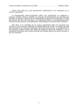 Como cambiar creencias con PNL Robert Dilts
mucho más allá de lo que actualmente imaginamos? Si la respuesta es sí,
¿cómo lo hacemos?
La Programación Neuro-Lingüística (PNL) nos proporciona un poderoso y
atractivo modelo mental y también un conjunto de herramientas de conducta que
permiten el acceso a algunos de los mecanismos ocultos de las creencias. A través
del proceso de PNL, las creencias y los elementos físicos y neurolingüísticos que
influyen en ellas pueden ser explorados e influenciados de manera total y práctica.
Este libro es el resultado de mi propia exploración sobre los procesos que
influyen en las creencias, utilizando las herramientas de la PNL. La esencia de esta
obra procede de un seminario realizado sobre este mismo tema: la modificación de
las creencias. Espero haber sido capaz de preservar parte del ambiente y de la
enseñanza interactiva que siempre emanan del trabajo directo con seres humanos y
con sus creencias.
5
 