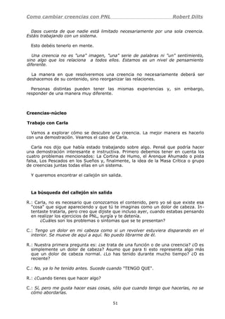 Como cambiar creencias con PNL Robert Dilts
Daos cuenta de que nadie está limitado necesariamente por una sola creencia.
Estáis trabajando con un sistema.
Esto debéis tenerlo en mente.
Una creencia no es "una" imagen, "una" serie de palabras ni "un" sentimiento,
sino algo que los relaciona a todos ellos. Estamos es un nivel de pensamiento
diferente.
La manera en que resolveremos una creencia no necesariamente deberá ser
deshacemos de su contenido, sino reorganizar las relaciones.
Personas distintas pueden tener las mismas experiencias y, sin embargo,
responder de una manera muy diferente.
Creencias-núcleo
Trabajo con Carla
Vamos a explorar cómo se descubre una creencia. La mejor manera es hacerlo
con una demostración. Veamos el caso de Carla.
Carla nos dijo que había estado trabajando sobre algo. Pensé que podría hacer
una demostración interesante e instructiva. Primero debemos tener en cuenta los
cuatro problemas mencionados: La Cortina de Humo, el Arenque Ahumado o pista
falsa, Los Pescados en los Sueños y, finalmente, la idea de la Masa Crítica o grupo
de creencias juntas todas ellas en un sistema.
Y queremos encontrar el callejón sin salida.
La búsqueda del callejón sin salida
R.: Carla, no es necesario que conozcamos el contenido, pero yo sé que existe esa
"cosa" que sigue apareciendo y que tú te imaginas como un dolor de cabeza. In-
tentaste tratarla, pero creo que dijiste que incluso ayer, cuando estabas pensando
en realizar los ejercicios de PNL, surgía y te detenía.
¿Cuáles son los problemas o síntomas que se te presentan?
C.: Tengo un dolor en mi cabeza como si un revolver estuviera disparando en el
interior. Se mueve de aquí a aquí. No puedo librarme de él.
R.: Nuestra primera pregunta es: ¿se trata de una función o de una creencia? ¿O es
simplemente un dolor de cabeza? Asumo que para ti esto representa algo más
que un dolor de cabeza normal. ¿Lo has tenido durante mucho tiempo? ¿O es
reciente?
C.: No, ya lo he tenido antes. Sucede cuando "TENGO QUE".
R.: ¿Cuando tienes que hacer algo?
C.: Sí, pero me gusta hacer esas cosas, sólo que cuando tengo que hacerlas, no se
cómo abordarlas.
51
 
