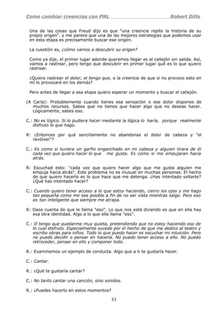 Como cambiar creencias con PNL Robert Dilts
Una de las cosas que Freud dijo es que "una creencia repite la historia de su
propio origen". y me parece que una de las mejores estrategias que podemos usar
en esta etapa es precisamente buscar ese origen.
La cuestión es, ¿cómo vamos a descubrir su origen?
Como ya dije, el primer lugar adonde queremos llegar es al callejón sin salida. Así,
vamos a rastrear, pero tengo que descubrir en primer lugar qué es lo que quiero
rastrear.
¿Quiero rastrear el dolor, el tengo que, o la creencia de que si no provoco esto en
mí lo provocaré en los demás?
Pero antes de llegar a esa etapa quiero esperar un momento y buscar el callejón.
(A Carla): Probablemente cuando tienes esa sensación o ese dolor dispones de
muchos recursos. Sabes que no tienes que hacer algo que no deseas hacer.
Lógicamente, sabes eso.
C.: No es lógico. Si lo pudiera hacer mediante la lógica lo haría, porque realmente
disfruto lo que hago.
R: ¿Entonces por qué sencillamente no abandonas el dolor de cabeza y "el
revólver"?
C.: Es como si tuviera un garfio enganchado en mi cabeza y alguien tirara de él
cada vez que quiero hacer lo que me gusta. Es como si me empujaran hacia
atrás.
R: Escuchad esto: "cada vez que quiero hacer algo que me gusta alguien me
empuja hacia atrás". Este problema no es inusual en muchas personas. El hecho
de que quiero hacerlo es lo que hace que me detenga. ¿Has intentado soltarte?
¿Qué has intentado hacer?
C.: Cuando quiero tener acceso a lo que estoy haciendo, cierro los ojos y me hago
tan pequeña como me sea posible a fin de no ser vista mientras salgo. Pero eso
es tan inteligente que siempre me atrapa.
R: Daos cuenta de que le llama "eso". Lo que nos está diciendo es que en ella hay
esa otra identidad. Algo a lo que ella llama "eso".
C.: O tengo que quedarme muy quieta, pretendiendo que no estoy haciendo eso de
lo cual disfruto. Especialmente sucede por el hecho de que me dedico al teatro y
escribo obras para niños. Todo lo que puedo hacer es escuchar mi intuición. Pero
no puedo decidir o pensar en hacerla. No puedo tener acceso a ello. No puedo
retroceder, pensar en ello y componer todo.
R.: Examinemos un ejemplo de conducta. Algo que a ti te gustaría hacer.
C.: Cantar.
R.: ¿Qué te gustaría cantar?
C.: No tanto cantar una canción, sino sonidos.
R.: ¿Puedes hacerlo en estos momentos?
53
 