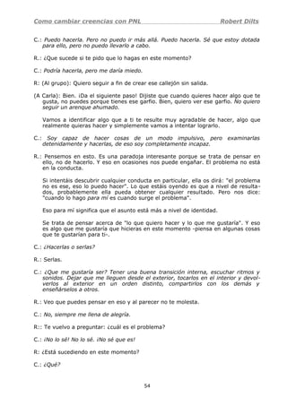 Como cambiar creencias con PNL Robert Dilts
C.: Puedo hacerla. Pero no puedo ir más allá. Puedo hacerla. Sé que estoy dotada
para ello, pero no puedo llevarlo a cabo.
R.: ¿Que sucede si te pido que lo hagas en este momento?
C.: Podría hacerla, pero me daría miedo.
R: (Al grupo): Quiero seguir a fin de crear ese callejón sin salida.
(A Carla): Bien. ¡Da el siguiente paso! Dijiste que cuando quieres hacer algo que te
gusta, no puedes porque tienes ese garfio. Bien, quiero ver ese garfio. No quiero
seguir un arenque ahumado.
Vamos a identificar algo que a ti te resulte muy agradable de hacer, algo que
realmente quieras hacer y simplemente vamos a intentar lograrlo.
C.: Soy capaz de hacer cosas de un modo impulsivo, pero examinarlas
detenidamente y hacerlas, de eso soy completamente incapaz.
R.: Pensemos en esto. Es una paradoja interesante porque se trata de pensar en
ello, no de hacerlo. Y eso en ocasiones nos puede engañar. El problema no está
en la conducta.
Si intentáis descubrir cualquier conducta en particular, ella os dirá: "el problema
no es ese, eso lo puedo hacer". Lo que estáis oyendo es que a nivel de resulta-
dos, probablemente ella pueda obtener cualquier resultado. Pero nos dice:
"cuando lo hago para mí es cuando surge el problema".
Eso para mí significa que el asunto está más a nivel de identidad.
Se trata de pensar acerca de "lo que quiero hacer y lo que me gustaría". Y eso
es algo que me gustaría que hicieras en este momento -piensa en algunas cosas
que te gustarían para ti-.
C.: ¿Hacerlas o serlas?
R.: Serlas.
C.: ¿Que me gustaría ser? Tener una buena transición interna, escuchar ritmos y
sonidos. Dejar que me lleguen desde el exterior, tocarlos en el interior y devol-
verlos al exterior en un orden distinto, compartirlos con los demás y
enseñárselos a otros.
R.: Veo que puedes pensar en eso y al parecer no te molesta.
C.: No, siempre me llena de alegría.
R:: Te vuelvo a preguntar: ¿cuál es el problema?
C.: ¡No lo sé! No lo sé. ¡No sé que es!
R: ¿Está sucediendo en este momento?
C.: ¿Qué?
54
 
