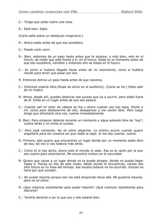 Como cambiar creencias con PNL Robert Dilts
C.: Tengo que saltar sobre una cosa.
R.: Está bien. Salta.
(Carla salta sobre un obstáculo imaginario.)
R.: Ahora estás antes de que eso sucediera.
C.: Puedo verlo venir.
R.: Bien, entonces da un paso hasta antes que te alcance, o más bien, velo en el
futuro, de modo que esté frente a ti, en el futuro. Estás en el momento antes de
que eso sucediera, viéndolo y entonces ello se disipa en el futuro.
C.: Es como si hubiera llegado hasta antes de mi nacimiento, como si hubiera
nacido para tener que pasar por eso.
R: Entonces demos un paso hasta antes de que nacieras.
C.: Entonces estaría libre.(Risas de alivio en el auditorio). (CarIa se ríe.) Debo salir
de mi madre.
R: Ahora, desde ahí, puedes observar ese suceso que va a ocurrir, pero estás fuera
de él. Estás en un lugar antes de que eso pasara.
C.: Cuando salí mi dolor de cabeza se fue y ahora cuando veo eso lejos, frente a
mí, como para deshacerme de ello, desaparece y me siento libre. Pero luego
tengo que afrontarlo otra vez, vuelve inmediatamente.
R: Bien. Para empezar detente durante un momento y sigue estando libre de "eso";
vuelve atrás y no mires al suceso.
C.: Pero está volviendo. No sé cómo alejarme. Lo mismo ocurre cuando quiero
engañarlo para ser creativa sin que nadie lo sepa. Si me doy cuenta, vuelve.
R: Primero, sólo quiero que encuentres un lugar donde por un momento estés libre
de eso; tal vez si vas todavía más atrás.
C.: Como tú lo has dicho, ahora todo el mundo lo sabe. Esa es la razón por la que
eso vuelve para alcanzarme. Me encuentra incluso en la oscuridad.
R: Quiero que vayas a un lugar donde no te pueda atrapar, donde no pueda llegar
hasta ti. Piensa en ello de este modo, desde donde te encuentras, viendo ese
sitio futuro en tu línea del tiempo: ese suceso todavía no ha ocurrido. Incluso no
tiene por qué suceder.
C.: No puedo hacerla porque eso me está atrayendo hacia allá. Me gustaría hacerla,
pero no sé cómo.
R: ¿Que creencia necesitarías para poder hacerlo? ¿Qué creencia necesitarías para
liberarte?
C.: Tendría derecho a ser lo que soy y ello estaría bien.
57
 