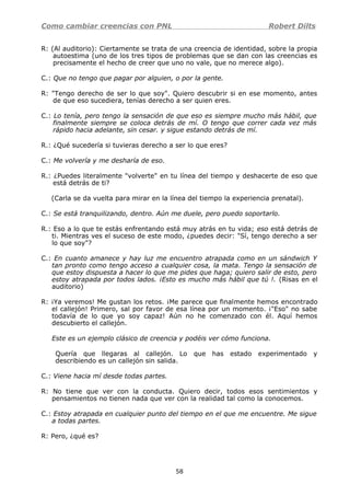 Como cambiar creencias con PNL Robert Dilts
R: (Al auditorio): Ciertamente se trata de una creencia de identidad, sobre la propia
autoestima (uno de los tres tipos de problemas que se dan con las creencias es
precisamente el hecho de creer que uno no vale, que no merece algo).
C.: Que no tengo que pagar por alguien, o por la gente.
R: "Tengo derecho de ser lo que soy". Quiero descubrir si en ese momento, antes
de que eso sucediera, tenías derecho a ser quien eres.
C.: Lo tenía, pero tengo la sensación de que eso es siempre mucho más hábil, que
finalmente siempre se coloca detrás de mí. O tengo que correr cada vez más
rápido hacia adelante, sin cesar. y sigue estando detrás de mí.
R.: ¿Qué sucedería si tuvieras derecho a ser lo que eres?
C.: Me volvería y me desharía de eso.
R.: ¿Puedes literalmente "volverte" en tu línea del tiempo y deshacerte de eso que
está detrás de ti?
(Carla se da vuelta para mirar en la línea del tiempo la experiencia prenatal).
C.: Se está tranquilizando, dentro. Aún me duele, pero puedo soportarlo.
R.: Eso a lo que te estás enfrentando está muy atrás en tu vida; eso está detrás de
ti. Mientras ves el suceso de este modo, ¿puedes decir: "Sí, tengo derecho a ser
lo que soy"?
C.: En cuanto amanece y hay luz me encuentro atrapada como en un sándwich Y
tan pronto como tengo acceso a cualquier cosa, la mata. Tengo la sensación de
que estoy dispuesta a hacer lo que me pides que haga; quiero salir de esto, pero
estoy atrapada por todos lados. ¡Esto es mucho más hábil que tú !. (Risas en el
auditorio)
R: ¡Ya veremos! Me gustan los retos. ¡Me parece que finalmente hemos encontrado
el callejón! Primero, sal por favor de esa línea por un momento. ¡"Eso" no sabe
todavía de lo que yo soy capaz! Aún no he comenzado con él. Aquí hemos
descubierto el callejón.
Este es un ejemplo clásico de creencia y podéis ver cómo funciona.
Quería que llegaras al callejón. Lo que has estado experimentado y
describiendo es un callejón sin salida.
C.: Viene hacia mí desde todas partes.
R: No tiene que ver con la conducta. Quiero decir, todos esos sentimientos y
pensamientos no tienen nada que ver con la realidad tal como la conocemos.
C.: Estoy atrapada en cualquier punto del tiempo en el que me encuentre. Me sigue
a todas partes.
R: Pero, ¿qué es?
58
 