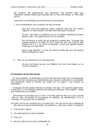 Como cambiar creencias con PNL Robert Dilts
Así, tenemos dos perspectivas, dos posiciones. Dijo también algo muy
importante cuando estaba aquí asociada con su línea del tiempo: es más hábil
que tú.
Esto tiene un significado muy importante en dos sentidos.
1. Es una declaración de su relación (de ella) conmigo.
Dice que para que podamos hacer cualquier cosa con ese suceso
negativo, en esta relación conmigo tiene que haber confianza.
Es decir, ella tiene un problema que la ha estado molestando durante
toda su vida. Y se supone que yo la voy a ayudar.
Con frecuencia en este tipo de situación la gente dice: "¿piensas que
puedes ayudarme en esto? Te voy a meter en ello. Voy a poner esta
creencia en ti y a ver cómo la manejas. ¿Crees que puedes hacerlo
mejor que yo? Aquí está".
Esto es algo legítimo. Y a ello me refería cuando dije que ¡Ni siquiera
había empezado con eso!
2. "Eso" es una creencia en un nivel particular.
En ese nivel tenéis que ser muy hábiles. No es un nivel lógico; es un
nivel de creencias.
El encuentro de las dos partes.
En otras palabras, la declaración de Carla nos dice dos cosas. Es una declaración
sobre el tipo de recursos que necesitamos para resolver el problema y es también
una declaración sobre la relación que tengo con mi sujeto, y esa relación es
importante.
Cualquiera de ellas podría ahondar el callejón. Ella dijo: "me gustaría poder hacer
lo que dices" y, sin embargo, parte de ella está aquí diciendo: "¿de verdad?". Tengo
que relacionarme con ambas.
Obviamente lo que falta aquí, el "eso", es la otra parte de ella. Es lo que, durante
toda su vida, ha tratado de arrancarse, de aplastar, de desaparecer, y no lo
consigue; es una parte de su identidad.
(A Carla): No es una no-parte de ti, es parte de ti. Por eso nunca vas a alejarte de
ello; eso es lo que te está diciendo. La cuestión es, ¿qué vas a hacer al respecto?
C.: ¿Con quien?, ¿Qué?.
R.: Con esta parte de ti que te fastidia.
C.: ¿Soy yo?
R.: No sé si alguna vez lo has considerado así.
60
 