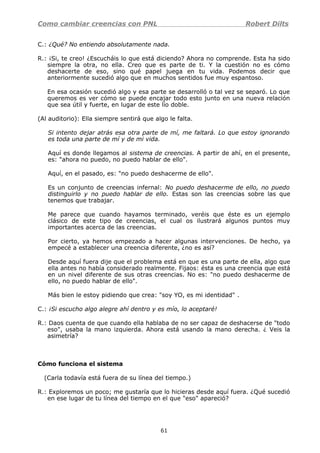 Como cambiar creencias con PNL Robert Dilts
C.: ¿Qué? No entiendo absolutamente nada.
R.: ¡Si, te creo! ¿Escucháis lo que está diciendo? Ahora no comprende. Esta ha sido
siempre la otra, no ella. Creo que es parte de ti. Y la cuestión no es cómo
deshacerte de eso, sino qué papel juega en tu vida. Podemos decir que
anteriormente sucedió algo que en muchos sentidos fue muy espantoso.
En esa ocasión sucedió algo y esa parte se desarrolló o tal vez se separó. Lo que
queremos es ver cómo se puede encajar todo esto junto en una nueva relación
que sea útil y fuerte, en lugar de este lío doble.
(Al auditorio): Ella siempre sentirá que algo le falta.
Si intento dejar atrás esa otra parte de mí, me faltará. Lo que estoy ignorando
es toda una parte de mí y de mi vida.
Aquí es donde llegamos al sistema de creencias. A partir de ahí, en el presente,
es: "ahora no puedo, no puedo hablar de ello".
Aquí, en el pasado, es: "no puedo deshacerme de ello".
Es un conjunto de creencias infernal: No puedo deshacerme de ello, no puedo
distinguirlo y no puedo hablar de ello. Estas son las creencias sobre las que
tenemos que trabajar.
Me parece que cuando hayamos terminado, veréis que éste es un ejemplo
clásico de este tipo de creencias, el cual os ilustrará algunos puntos muy
importantes acerca de las creencias.
Por cierto, ya hemos empezado a hacer algunas intervenciones. De hecho, ya
empecé a establecer una creencia diferente, ¿no es así?
Desde aquí fuera dije que el problema está en que es una parte de ella, algo que
ella antes no había considerado realmente. Fijaos: ésta es una creencia que está
en un nivel diferente de sus otras creencias. No es: "no puedo deshacerme de
ello, no puedo hablar de ello".
Más bien le estoy pidiendo que crea: "soy YO, es mi identidad" .
C.: ¡Si escucho algo alegre ahí dentro y es mío, lo aceptaré!
R.: Daos cuenta de que cuando ella hablaba de no ser capaz de deshacerse de "todo
eso", usaba la mano izquierda. Ahora está usando la mano derecha. ¿ Veis la
asimetría?
Cómo funciona el sistema
(Carla todavía está fuera de su línea del tiempo.)
R.: Exploremos un poco; me gustaría que lo hicieras desde aquí fuera. ¿Qué sucedió
en ese lugar de tu línea del tiempo en el que "eso" apareció?
61
 