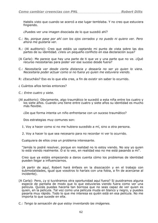 Como cambiar creencias con PNL Robert Dilts
Habéis visto que cuando se acercó a ese lugar temblaba. Y no creo que estuviera
fingiendo.
¿Puedes ver una imagen disociada de lo que sucedió ahí?
C.: No, porque pase por ahí con los ojos cerrados y no puedo ni quiero ver. Pero
ahora me gustaría ver.
R.: (Al auditorio): Creo que estáis ya captando mi punto de vista sobre las dos
partes de su identidad. ¿Veis un pequeño conflicto en esa declaración suya?
(A Carla): Me parece que hay una parte de ti que ve y una parte que no ve. ¿Qué
recurso necesitarías para poder ver ese suceso desde fuera?
C.: Necesitaría ver desde cierta distancia y desearía no ser yo quien lo viera.
Necesitaría poder actuar como si no fuera yo quien me estuviera viendo.
R: ¿Escucháis? Eso es lo que ella cree, a fin de existir sin saber lo ocurrido.
¿ Cuántos años tenías entonces?
C.: Entre cuatro y siete.
(Al auditorio): Obviamente, algo traumático le sucedió a esta niña entre los cuatro y
los siete años. Cuando uno tiene entre cuatro y siete años su identidad es mucho
más flexible.
¿De que forma intenta un niño enfrentarse con un suceso traumático?
Dos estrategias muy comunes son:
1. Voy a hacer como si no me hubiera sucedido a mí, sino a otra persona.
2. Voy a hacer lo que sea necesario para no recordar ni ver lo ocurrido.
Cualquiera de ellos crea un problema interesante.
"Jamás lo podré resolver, porque en realidad no lo estoy viendo. No soy yo quien
lo está viendo realmente. O si lo veo, en realidad eso no me está pasando a mí".
Creo que ya estáis empezando a daros cuenta cómo los problemas de identidad
pueden llegar a influenciarnos.
(A partir de aquí, Robert hará énfasis en la disociación y en el trabajo con
submodalidades, igual que vosotros lo haríais con una fobia, a fin de acercarse al
incidente).
(A Carla): Pero, ¿y si tuviéramos otra oportunidad aquí fuera? Si pusiéramos alguna
especie de pantalla de modo que lo que estuvieras viendo fuera como ver una
película. Quizás puedas hacerla tan borrosa que no seas capaz de ver quien es
quien, en la película. Tal vez como una película muda en blanco y negro, y puedes
pasarla muy rápido. Todo lo que me interesa es quién está en esa película. No me
importa lo que sucede en ella.
C.: Tengo la sensación de que estoy inventando las imágenes.
62
 