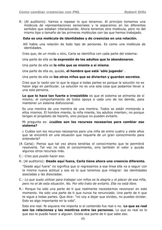 Como cambiar creencias con PNL Robert Dilts
R: (Al auditorio): Vamos a repasar lo que tenemos. Al principio tomamos una
molécula de representaciones sensoriales y la separamos en los diferentes
sentidos que estaban interactuando. Ahora tenemos otra molécula, pero no del
mismo tipo o tamaño de las primeras moléculas con las que hemos trabajado.
Esta es una molécula de identidades y de creencias en una relación.
Allí había una relación de todo tipo de personas. Es como una molécula de
identidades.
Creo que, de un modo u otro, Carla se identifica con cada parte del sistema:
Una parte de ella es la expresión de los adultos que la abandonaron.
Una parte de ella es la niña que se miente a sí misma.
Una parte de ella es, quizás, el hombre que está 'sólo jugando' .
Una parte de ella es los otros niños que se divierten y guardan secretos.
Creo que la razón por lo que la sigue a todas partes es porque la solución no es
hacer algo en particular. La solución no es una sola cosa que podamos llevar a
una sola persona.
Lo que lo hace tan fuerte e irresistible es que et sistema se alimenta de sí
mismo; el comportamiento de todos apoya a cada uno de los demás, para
mantener un sistema disfuncional.
Es una mentira de una mentira de una mentira. Todos se están mintiendo a
ellos mismos. El hombre miente, la niña miente, los adultos mienten; no porque
tengan el propósito de hacerlo, sino porque no pueden evitarlo.
Mi pregunta es: ¿cuáles son los recursos necesarios para cambiar ese
sistema?
¿ Cuáles son los recursos necesarios para una niña de entre cuatro y siete años
que se encontró en una situación que requería de un gran conocimiento para
entenderla?
(A Carla): Pienso que tal vez ahora tendrías el conocimiento que te permitirá
resolverla. Tal vez no sólo el conocimiento, sino también el valor y quizás
algunos otros recursos más.
C.: Creo que puedo hacer eso.
R: (Al auditorio): Desde aquí fuera, Carla tiene ahora una creencia diferente.
"Desde aquí fuera" no significa que si regresamos a esa línea ella va a seguir con
la misma nueva actitud y eso es lo que tenemos que integrar: las identidades
asociadas y las disociadas.
C.: Lo que suelo utilizar para trabajar con niños es la alegría y el placer de esa niña,
pero no el de esta situación. No. Por ello trato de evitarlo. Ella no está libre.
R.: Porque ha sido una parte de ti que realmente necesitamos reconocer en este
momento. Ha sido una parte de ti que nunca ha renunciado. Una parte de ti que
te sigue a todas partes. Que dice: "no voy a dejar que olvides, no puedes olvidar.
Esto es algo importante en la vida".
Esto era real. Ni siquiera me importa si el contenido fue real o no. Lo que es real
son las relaciones y las mentiras entre las personas. Lo que es real es lo
que eso le puede hacer a alguien. Existe esa parte de ti que sabe eso.
65
 