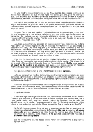 Como cambiar creencias con PNL Robert Dilts
Si una madre abusa físicamente de su hija, cuando ésta crezca terminará de
algún modo abusando de sus propios hijos y se odiará por ello, pero no sabrá por
qué. Esto significa que nuestras primeras experiencias no sólo afectan a nuestros
sentimientos, también crean modelos muy profundos para las relaciones futuras.
En ciertas situaciones de su vida el individuo será irresistiblemente atraído a
seguir ese modelo. Le guste su papel o no, puede ser el único que tiene. Dentro del
mismo modelo, pasará a ocupar la segunda posición. De algún modo adoptará ese
segundo papel.
La gran fuerza que ese modelo profundo tiene me impresionó por primera vez
en una ocasión en la que estaba trabajando con una mujer que tenía cáncer de
garganta. Se hallaba en un profundo atolladero dentro de su proceso de
recuperación. Finalmente estalló: "siento como si se hubie ran llevado mi garganta
lejos de mí. Mi cuerpo no es mío".
Así, hice que centrara su atención en esa sensación y que recorriera su historia
hacia atrás. De repente regresó hasta un recuerdo muy temprano. De este modo lo
describió ella: "soy una niña pequeña y mi madre me está sujetando y me está
sacudiendo". Pero toda su fisiología cuando decía esto era la de su madre agresiva,
no la de una niña indefensa. Su voz estaba llena de odio y violencia. Pensé: "no
está retrocediendo hasta ser una niña pequeña". Con ese comportamiento estaba
retrocediendo hasta ser la madre que sacudía a la niña.
Este tipo de experiencias no se pueden resolver llevándole un recurso sólo a la
niña. Toda su neurología está organizada alrededor de la madre. Ella se convierte
en la madre.Un cambio de historia típico no funcionaría aquí. Había incorporado
el papel de la madre a sí misma. Nos guste o no, incorporamos en nosotros
mismos los papeles que aprendemos de otras personas significativas.
Los psicoanalistas llaman a esto identificación con el agresor.
A fin de construir un modelo del mundo, construimos también modelos de otras
personas significativas, y alconstruir un modelo con diferentes papeles es posible
integramos en él. Especialmente si esas personas significativas tienen una influencia
sobre nuestra identidad.
Entonces esto puede convertirse en una organización muy poderosa en nuestra
propia vida. Cuando somos niños, nos identificamos con un cierto papel dentro del
sistema familiar. ¿Qué sucede cuando nos convertimos en adultos?
¿ Quiénes somos?
Como me dijo una mujer que había sido físicamente maltratada por su madre:
"cuando era pequeña y recordaba estos sucesos, siempre me identificaba con la
niña; tenía miedo. Hoy, que soy adulta, cuando lo recuerdo, me es más fácil
identificarme con la madre. Ya no puedo ser la niña. Por lo que experimento odio y
cólera al mismo tiempo que miedo. Ahora soy adulta. Soy la madre y soy la niña".
(A Carla): Lo que quiero decir es que el enemigo no son las personas que se
encuentran atascadas en un sistema disfuncional. No vas a resolver el abuso
abusando de los abusadores. Sólo harás lo mismo que ellos hicieron. El
'enemigo' es el sistema, es la relación. Y no puedes asesinar una relación o
dispararle con una pistola.
Eso no se resuelve así. No debes creer: "tengo que dispararme o dispararle a
alguien más".
67
 