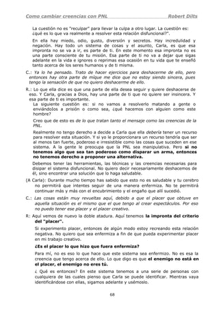 Como cambiar creencias con PNL Robert Dilts
La cuestión no es "reculpar" para llevar la culpa a otro lugar. La cuestión es:
¿qué es lo que va realmente a resolver esta relación disfuncional?".
En ella hay miedo, odio, gusto, diversión y secretos. Hay incredulidad y
negación. Hay todo un sistema de cosas y el asunto, Carla, es que esa
impronta no se va a ir, es parte de ti. En este momento esa impronta no es
una parte consciente de tu misión. Esa parte de ti no va a dejar que sigas
adelante en la vida e ignores o reprimas esa ocasión en tu vida que te enseñó
tanto acerca de los seres humanos y de ti misma.
C.: Ya lo he pensado. Trato de hacer ejercicios para deshacerme de ello, pero
entonces hay otra parte de míque me dice que no estoy siendo sincera, pues
tengo la sensación de que no quiero deshacerme de ello.
R.: Lo que ella dice es que una parte de ella desea seguir y quiere deshacerse de
eso. Y Carla, gracias a Dios, hay una parte de ti que no quiere ser insincera. Y
esa parte de ti es importante.
La siguiente cuestión es: si no vamos a resolverlo matando a gente o
enviándoIos a prisión o como sea, ¿qué hacemos con alguien como este
hombre?
Creo que de esto es de lo que tratan tanto el mensaje como las creencias de la
PNL.
Realmente no tengo derecho a decide a Carla que ella debería tener un recurso
para resolver esta situación. Y si yo le proporcionara un recurso tendría que ser
al menos tan fuerte, poderoso e irresistible como las cosas que suceden en ese
sistema. A la gente le preocupa que la PNL sea manipulativa. Pero si no
tenemos algo que sea tan poderoso como disparar un arma, entonces
no tenemos derecho a proponer una alternativa.
Debemos tener las herramientas, las técnicas y las creencias necesarias para
disipar el sistema disfuncional. No quiero decir necesariamente deshacemos de
él, sino encontrar una solución que lo haga saludable.
(A Carla): Durante mucho tiempo has sabido que esto no es saludable y tu cerebro
no permitirá que intentes seguir de una manera enfermiza. No te permitirá
continuar más y más con el encubrimiento y el engaño que allí sucedió.
C.: Las cosas están muy revueltas aquí, debido a que el placer que obtuve en
aquella situación es el mismo que el que tengo al crear espectáculos. Por eso
no puedo tener ese placer y el placer creativo.
R: Aquí vemos de nuevo la doble atadura. Aquí tenemos la impronta del criterio
del "placer".
Si experimento placer, entonces de algún modo estoy recreando esta relación
negativa. No quiero que sea enfermiza a fin de que pueda experimentar placer
en mi trabajo creativo.
¿Es el placer lo que hizo que fuera enfermiza?
Para mí, no es eso lo que hace que este sistema sea enfermizo. No es esa la
creencia que tengo acerca de ello. Lo que digo es que el enemigo no está en
el placer, el enemigo no eres tú.
¿ Qué es entonces? En este sistema tenemos a una serie de personas con
cualquiera de las cuales pienso que Carla se puede identificar. Mientras vaya
identificándose con ellas, sigamos adelante y usémoslo.
68
 