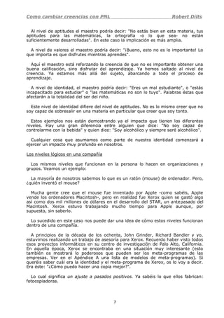 Como cambiar creencias con PNL Robert Dilts
Al nivel de aptitudes el maestro podría decir: "No estás bien en esta materia, tus
aptitudes para las matemáticas, la ortografía -o lo que sea- no están
suficientemente desarrolladas". En este caso la implicación es más amplia.
A nivel de valores el maestro podría decir: "¡Bueno, esto no es lo importante! Lo
que importa es que disfrutes mientras aprendes".
Aquí el maestro está reforzando la creencia de que no es importante obtener una
buena calificación, sino disfrutar del aprendizaje. Ya hemos saltado al nivel de
creencia. Ya estamos más allá del sujeto, abarcando a todo el proceso de
aprendizaje.
A nivel de identidad, el maestro podría decir: "Eres un mal estudiante", o "estás
incapacitado para estudiar" o "las matemáticas no son lo tuyo". Palabras éstas que
afectarán a la totalidad del ser del niño.
Este nivel de identidad difiere del nivel de aptitudes. No es lo mismo creer que no
soy capaz de sobresalir en una materia en particular que creer que soy tonto.
Estos ejemplos nos están demostrando ya el impacto que tienen los diferentes
niveles. Hay una gran diferencia entre alguien que dice: "No soy capaz de
controlarme con la bebida" y quien dice: "Soy alcohólico y siempre seré alcohólico".
Cualquier cosa que asumamos como parte de nuestra identidad comenzará a
ejercer un impacto muy profundo en nosotros.
Los niveles lógicos en una compañía
Los mismos niveles que funcionan en la persona lo hacen en organizaciones y
grupos. Veamos un ejemplo:
La mayoría de nosotros sabemos lo que es un ratón (mouse) de ordenador. Pero,
¿quién inventó el mouse?
Mucha gente cree que el mouse fue inventado por Apple -como sabéis, Apple
vende los ordenadores Macintosh-, pero en realidad fue Xerox quien se gastó algo
así como dos mil millones de dólares en el desarrollo del STAR, un antepasado del
Macintosh. Xerox estuvo trabajando mucho tiempo para Apple aunque, por
supuesto, sin saberlo.
Lo sucedido en este caso nos puede dar una idea de cómo estos niveles funcionan
dentro de una compañía.
A principios de la década de los ochenta, John Grinder, Richard Bandler y yo,
estuvimos realizando un trabajo de asesoría para Xerox. Recuerdo haber visto todos
esos proyectos informáticos en su centro de investigación de Palo Alto, California.
En aquella época, Xerox se encontraba en una situación muy interesante (esto
también os mostrará lo poderosos que pueden ser los meta-programas de las
empresas. Ver en el Apéndice A una lista de modelos de meta-programas). Si
queréis saber cuál era la identidad y el meta-programa de Xerox, os lo voy a decir.
Era éste: "¿Cómo puedo hacer una copia mejor?".
Lo cual significa un ajuste a pasados positivos. Ya sabéis lo que ellos fabrican:
fotocopiadoras.
7
 