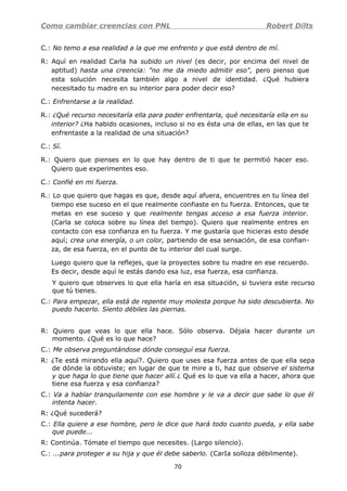 Como cambiar creencias con PNL Robert Dilts
C.: No temo a esa realidad a la que me enfrento y que está dentro de mí.
R: Aquí en realidad Carla ha subido un nivel (es decir, por encima del nivel de
aptitud) hasta una creencia: "no me da miedo admitir eso", pero pienso que
esta solución necesita también algo a nivel de identidad. ¿Qué hubiera
necesitado tu madre en su interior para poder decir eso?
C.: Enfrentarse a la realidad.
R.: ¿Qué recurso necesitaría ella para poder enfrentarla, qué necesitaría ella en su
interior? ¿Ha habido ocasiones, incluso si no es ésta una de ellas, en las que te
enfrentaste a la realidad de una situación?
C.: Sí.
R.: Quiero que pienses en lo que hay dentro de ti que te permitió hacer eso.
Quiero que experimentes eso.
C.: Confié en mi fuerza.
R.: Lo que quiero que hagas es que, desde aquí afuera, encuentres en tu línea del
tiempo ese suceso en el que realmente confiaste en tu fuerza. Entonces, que te
metas en ese suceso y que realmente tengas acceso a esa fuerza interior.
(Carla se coloca sobre su línea del tiempo). Quiero que realmente entres en
contacto con esa confianza en tu fuerza. Y me gustaría que hicieras esto desde
aquí; crea una energía, o un color, partiendo de esa sensación, de esa confian-
za, de esa fuerza, en el punto de tu interior del cual surge.
Luego quiero que la reflejes, que la proyectes sobre tu madre en ese recuerdo.
Es decir, desde aquí le estás dando esa luz, esa fuerza, esa confianza.
Y quiero que observes lo que ella haría en esa situación, si tuviera este recurso
que tú tienes.
C.: Para empezar, ella está de repente muy molesta porque ha sido descubierta. No
puedo hacerlo. Siento débiles las piernas.
R: Quiero que veas lo que ella hace. Sólo observa. Déjala hacer durante un
momento. ¿Qué es lo que hace?
C.: Me observa preguntándose dónde conseguí esa fuerza.
R: ¿Te está mirando ella aquí?. Quiero que uses esa fuerza antes de que ella sepa
de dónde la obtuviste; en lugar de que te mire a ti, haz que observe el sistema
y que haga lo que tiene que hacer allí.¿ Qué es lo que va ella a hacer, ahora que
tiene esa fuerza y esa confianza?
C.: Va a hablar tranquilamente con ese hombre y le va a decir que sabe lo que él
intenta hacer.
R: ¿Qué sucederá?
C.: Ella quiere a ese hombre, pero le dice que hará todo cuanto pueda, y ella sabe
que puede...
R: Continúa. Tómate el tiempo que necesites. (Largo silencio).
C.: ...para proteger a su hija y que él debe saberlo. (CarIa solloza débilmente).
70
 