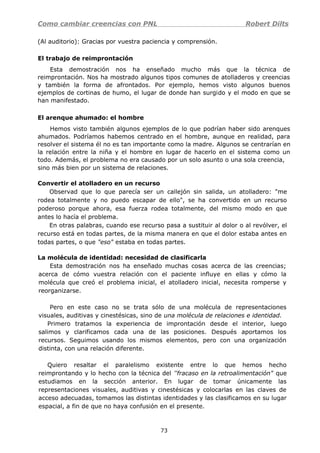 Como cambiar creencias con PNL Robert Dilts
(Al auditorio): Gracias por vuestra paciencia y comprensión.
El trabajo de reimprontación
Esta demostración nos ha enseñado mucho más que la técnica de
reimprontación. Nos ha mostrado algunos tipos comunes de atolladeros y creencias
y también la forma de afrontados. Por ejemplo, hemos visto algunos buenos
ejemplos de cortinas de humo, el lugar de donde han surgido y el modo en que se
han manifestado.
El arenque ahumado: el hombre
Hemos visto también algunos ejemplos de lo que podrían haber sido arenques
ahumados. Podríamos habemos centrado en el hombre, aunque en realidad, para
resolver el sistema él no es tan importante como la madre. Algunos se centrarían en
la relación entre la niña y el hombre en lugar de hacerlo en el sistema como un
todo. Además, el problema no era causado por un solo asunto o una sola creencia,
sino más bien por un sistema de relaciones.
Convertir el atolladero en un recurso
Observad que lo que parecía ser un callejón sin salida, un atolladero: "me
rodea totalmente y no puedo escapar de ello", se ha convertido en un recurso
poderoso porque ahora, esa fuerza rodea totalmente, del mismo modo en que
antes lo hacía el problema.
En otras palabras, cuando ese recurso pasa a sustituir al dolor o al revólver, el
recurso está en todas partes, de la misma manera en que el dolor estaba antes en
todas partes, o que "eso" estaba en todas partes.
La molécula de identidad: necesidad de clasificarla
Esta demostración nos ha enseñado muchas cosas acerca de las creencias;
acerca de cómo vuestra relación con el paciente influye en ellas y cómo la
molécula que creó el problema inicial, el atolladero inicial, necesita romperse y
reorganizarse.
Pero en este caso no se trata sólo de una molécula de representaciones
visuales, auditivas y cinestésicas, sino de una molécula de relaciones e identidad.
Primero tratamos la experiencia de improntación desde el interior, luego
salimos y clarificamos cada una de las posiciones. Después aportamos los
recursos. Seguimos usando los mismos elementos, pero con una organización
distinta, con una relación diferente.
Quiero resaltar el paralelismo existente entre lo que hemos hecho
reimprontando y lo hecho con la técnica del ''fracaso en la retroalimentación" que
estudiamos en la sección anterior. En lugar de tomar únicamente las
representaciones visuales, auditivas y cinestésicas y colocarlas en las claves de
acceso adecuadas, tomamos las distintas identidades y las clasificamos en su lugar
espacial, a fin de que no haya confusión en el presente.
73
 