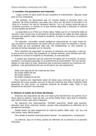 Como cambiar creencias con PNL Robert Dilts
4. Localizar una perspectiva pre-impronta
Luego vamos un paso antes de que sucediera la improntación. Algunas veces
esto es muy importante.
Por ejemplo, he descubierto que en muchas fobias el paciente tiene una
"película" de cierto incidente, que pasa una y otra vez. No tiene un principio ni un
final en sí misma. Por ello es necesario decirle: "ve a un tiempo antes de que el
incidente ocurriera, un tiempo en el que sentías seguridad y descubre el instante
en que dejaste de tenerla".
La seguridad es su límite por ambos lados. Sabes que en un momento dado se
terminó y que incluso hay un principio en donde podrías ser capaz de hacer algunos
cambios que podrían haber evitado el incidente. Yo llamo a esto hacer un sándwich
de seguridad.
Por ejemplo: ¿recordáis cuando estábamos descubriendo un lugar antes de
que ocurriera la improntación de Carla? Ella se colocó sobre la impronta y fuimos
hasta antes de que sucediera todo ello. Así establecimos un sitio anterior al
periodo de tiempo asociado con la impronta.
Este "sándwich de seguridad" no siempre lo resolverá, por supuesto, y esto es
lo que ocurrió con Carla. Ella estableció un tiempo anterior, pero siempre que ella
se hallara en la línea el incidente la encontraba, lo cual está bien.
Y puesto que andamos tras las creencias formadas por el incidente, es bueno
mantener a la persona asociada en la experiencia de improntación. Por eso hemos
estado un rato sobre la línea. Queremos que la persona exprese sus creencias con
palabras, o las generalizaciones que se formaron por esa experiencia.
Estas eran algunas de las creencias de Carla:
No puedo hablar de eso.
No puedo saberlo.
No puedo escaparme de ello.
Para nosotros era importante saber de todas esas creencias. No tanto por el
contenido de lo que sucedió, sino por el tipo de creencias que dicho incidente había
generado. En este punto, no estamos tratando de arreglar nada. Todo lo que
deseamos es descubrir las creencias.
5. Disociar al sujeto de la línea del tiempo
Entonces nos disociamos de ello y en este punto literalmente nos salimos de la
línea, hacia el exterior, fuera de ella. La vemos desde fuera: aquí está el incidente,
aquí está el antes, aquí está el después.
Así logramos una meta-posición. También queremos, desde esta posición,
descubrir qué otras creencias existen, porque esta perspectiva es diferente de la
perspectiva asociada.
Desde dentro de esta experiencia la creencia podría haber sido: "oh, soy una
niña buena, estoy dando placer".
Pero desde la posición disociada podría pensar: "es repugnante y vergonzoso".
La creencia, aquí en la línea, podría ser diferente de la creencia en la posición
disociada.
75
 