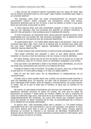 Como cambiar creencias con PNL Robert Dilts
¿ Qué recurso de conducta hubiera necesitado para ser capaz de hacer algo
que le hubiera permitido estar en otro lugar? ¿Que hubiera necesitado para llegar a
un ambiente distinto?
Por supuesto, para hacer las cosas conductualmente es necesario tener
conocimiento interior. Podría necesitar una perspectiva mucho más amplia.
Necesitaría aptitudes que tal vez no tenía, o que sus padres no tenían o que quien
fuera que estuviese involucrado no tenía.
A veces algunos dicen que sólo necesitaban escapar o matar a esa persona.
Esta es, por supuesto, sólo una conducta que además no siempre constituye la
elección más apropiada o más ecológica para la totalidad del sistema.
A nivel conductual, es importante tener varias opciones. Queremos tener varias
posibilidades que nos puedan dar más opciones apropiadas. Así, la aptitud de crear
otras opciones es más general que las conductas específicas.
El sujeto podría decir: "mi madre debía decide algo a esa persona". Esto es una
conducta para decir algo. Pero ¿cuál es la aptitud que se necesita para saber qué
hay que decir? Podría necesitar algunas habilidades de comunicación. Podría
necesitar algunas ideas de PNL.
"Mi madre hubiera sido extraordinaria si hubiera tenido estrategias de PNL".
Para poder enfrentar esa situación y decir lo que debía decirse, podría
necesitar un recurso a nivel de creencias o tal vez incluso a nivel de identidad.
En cierto sentido, pienso que de ahí fue de donde vino la fuerza en el caso de
Carla: confianza, creer en mí misma, sentir nú identidad y establecer unos límites.
Creo que tener una identidad y tratar a los demás como identidades, es una de
las cosas muy interesantes que ocurrían en el sistema de Carla.
Cuando la madre le dijo al hombre: "te acepto, te quiero, pero voy a hacer todo
lo que esté en mi mano para proteger a mi hija y tú debes saberlo".
Para mí eso fue amor puro. No es dependencia ni codependencia, es un
reconocimiento.
Cuando unos y otros pueden hacer eso, cuando una persona puede expresar a
otra una identidad pura, sin enjuiciar, sin odio, ése es entonces un momento de
gran intensidad entre ambas, lleno de respeto y reconocimiento, sin juicios buenos
ni malos. Eso es lo que le trajo paz al hombre, al igual que un cambio en su
conducta.
De nuevo, en esta etapa encontramos qué recursos son necesarios. Y de nuevo
podríamos necesitar recursos en todos los niveles. No creo que en todas las
situaciones se necesite ir hasta todos los niveles. Podéis ver que la impronta de
Carla era realmente algo serio, más serio de lo que hallaréis en muchas vidas. Pero
independientemente del contenido, los suyos eran temas que cualquier persona
tiene que afrontar en algún momento de su vida, no escondiéndose de sí misma o
de la realidad de sus propias debilidades.
Si alguien dice, "sólo necesitaba saber esto y aquello", o: "mi madre hubiera
necesitado tener tal y tal conocimiento", eso es, por supuesto, una aptitud. A veces
esa nueva aptitud será todo lo que se necesita. Otras veces, aunque algunas
personas ya tuvieran la creencia y los recursos de identidad, simplemente no
disponen de la información. En otras ocasiones la persona tiene la información, pero
la niega porque no cree en sí misma.
77
 