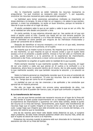 Como cambiar creencias con PNL Robert Dilts
Así, lo importante cuando se están hallando los recursos necesarios es
preguntarse: "¿a qué nivel(es) es necesario este recurso?". Y, por supuesto,
encontrar los recursos necesarios para cada posición perceptiva.
La habilidad para tomar posiciones perceptivas múltiples es importante en
áreas distintas a la terapia. Si eres el líder en un negocio y no sabes lo que sienten,
piensan, o creen tus empleados, no serás un buen directivo, porque no tendrás ni
idea de lo que es estar en el lugar de ellos.
El adulto verdadero sabe lo que es ser padre y sabe lo que es ser un niño. No
ve la realidad tan sólo desde una posición u otra.
En cierto sentido, lo que estamos diciendo aquí es: hay partes de mí que son
tanto el adulto como el niño. Cuando voy hasta ahí en una tercera posición (la
meta-posición exterior al sistema y a la línea del tiempo), voy a una posición en la
que mi identidad no toma partido por ninguno de los individuos involucrados y
puedo ser consciente de la relación.
Después de identificar el recurso necesario y el nivel en el que está, tenemos
que accesar ese recurso en la persona, en el sujeto.
No importa que la madre nunca lo tuviera. No importa que la niña no lo tuviera
en ese momento. Lo que importa es que el recurso existe y que el sujeto tiene
acceso a él en el presente y puede sentirlo. Incluso si fue tan sólo un momento de
su vida, puede tomarlo y si lo ponemos en la experiencia de improntación,
comenzará a dar fruto, comenzará a crecer como una semilla de mostaza.
Es importante no engañar al sujeto sobre la realidad de lo que sucedió.
Podrá siempre recordar lo que realmente sucedió. Pero ese recuerdo, en lugar
de ser una cicatriz y cada vez que piense en él vuelva a la confusión y a la
impotencia, ahora lleva la solución dentro de él mismo. Así no sólo puede recordar
lo que realmente sucedió, sino que también recuerda la solución. y la solución es
real.
Sobre la historia personal es importante recordar que tú no eres el contenido de
las experiencias que te sucedieron. Tú eres tus recursos. Esa es la realidad de la
vida; no: "tengo que ser como fui en mi pasado".
La realidad es que yo soy las creencias y las aptitudes y las conductas que
aprendí de mi historia personal.
Por ello, en lugar de repetir mis errores estoy aprendiendo de ellos. Los
recuerdos de Carla le pueden dar fuerza y paz, al igual que confusión y negación.
8. La transferencia del recurso
Así, una vez que hemos anclado ese necesario recurso en el lugar de la línea del
tiempo donde el sujeto pueda experimentarlo en su totalidad, queremos llevarlo a
la experiencia de improntación y queremos ver cómo ésta cambia, desde el punto
del recurso en la línea del tiempo. Generalmente, para lograr esta transferencia de
recursos hago que el sujeto imagine al recurso como un color o tipo de luz parti-
cular. Luego hago que imagine que está enviando esa luz a través del tiempo, a la
persona del sistema que la necesitaba.
Una de las razones para hacer esto desde cierta distancia es que, si surgiera
algún problema, de este modo siempre podemos añadir otro recurso más, antes de
que el sujeto se asocie de nuevo a la impronta.
Probamos los recursos cuando la persona está aun disociada de la impronta, sin
asociarse con ella en su línea del tiempo.
78
 