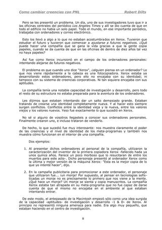 Como cambiar creencias con PNL Robert Dilts
Pero se les presentó un problema. Un día, uno de sus investigadores tuvo que ir a
las oficinas centrales del periódico Los Angeles Times y allí se dio cuenta de que en
todo el edificio no había un solo papel. Todo el mundo, en ese importante periódico,
trabajaba con ordenadores y correo electrónico.
Esto los llevó a algo a lo que no estaban acostumbrados en Xerox. Tuvieron que
estudiar el futuro y tuvieron que comenzar a ajustarse a futuros negativos. ¿Qué
puede hacer una compañía que se gana la vida gracias a que la gente copia
papeles, cuando se da cuenta de que en las oficinas de dentro de diez años tal vez
no haya papeles?
Así fue como Xerox incursionó en el campo de los ordenadores personales:
intentando alejarse de futuros negativos.
El problema es que cuando uno dice "Xerox", ¿alguien piensa en un ordenador? Lo
que nos viene rápidamente a la cabeza es una fotocopiadora. Xerox estaba ya
desarrollando estos ordenadores, pero ello no encajaba con su identidad; ni
tampoco con su sistema de creencias corporativas. Ni tan siquiera encajaba con sus
aptitudes.
La compañía tenía una notable capacidad de investigación y desarrollo, pero todo
el resto de su estructura no estaba preparada para la aventura de los ordenadores.
Les dijimos que estaban intentando dar un salto demasiado grande. Estaban
tratando de crearse una identidad completamente nueva. Y al hacer esto siempre
surgen conflictos. Conflictos entre la identidad vieja y la nueva, entre los valores
viejos y los valores nuevos. Yeso fue exactamente lo que sucedió en Xerox.
No sé si alguno de vosotros llegasteis a conocer sus ordenadores personales.
Finalmente crearon uno, e incluso trataron de venderlo.
De hecho, lo que sucedió fue muy interesante: nos muestra claramente el poder
de las creencias y el nivel de identidad de los meta-programas y también nos
muestra cómo funcionan en el interior de una compañía.
Dos ejemplos:
1. Al presentar dichos ordenadores al personal de la compañía, utilizaron la
caracterización del inventor de la primera copiadora Xerox -fallecido hada ya
unos quince años. Parece un poco morboso que lo resucitaran de entre los
muertos para este acto-. Dicho personaje presentó al ordenador Xerox como
la última y mejor versión de la máquina Xerox: "Esta es la mejor copia de lo
que yo intenté hacer", dijo.
2. En la campaña publicitaria para promocionar a este ordenador, el personaje
que utilizaron fue... ¡un monje! Por supuesto, al pensar en tecnologías sofis-
ticadas un monje no es precisamente lo primero que nos viene a la mente.
¿Qué hace un monje? Un monje se sienta y copia manuscritos. La compañía
Xerox estaba tan atrapada en su meta-programa que no fue capaz de darse
cuenta de que el mismo no encajaba en el ambiente al que estaban
intentando entrar.
De este modo, el antepasado de la Macintosh empezó sólo como una idea surgida
de la capacidad -aptitudes- de investigación y desarrollo -1 & D- de Xerox. Al
principio no representó ninguna amenaza para nadie. Era algo muy pequeño, que
estaban haciendo en el centro de investigación.
8
 