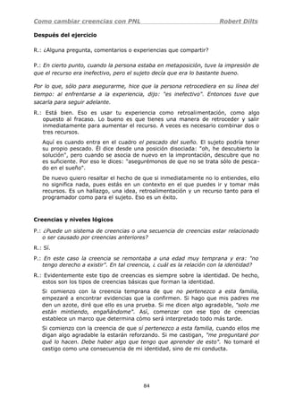 Como cambiar creencias con PNL Robert Dilts
Después del ejercicio
R.: ¿Alguna pregunta, comentarios o experiencias que compartir?
P.: En cierto punto, cuando la persona estaba en metaposición, tuve la impresión de
que el recurso era inefectivo, pero el sujeto decía que era lo bastante bueno.
Por lo que, sólo para asegurarme, hice que la persona retrocediera en su línea del
tiempo: al enfrentarse a la experiencia, dijo: "es inefectivo". Entonces tuve que
sacarla para seguir adelante.
R.: Está bien. Eso es usar tu experiencia como retroalimentación, como algo
opuesto al fracaso. Lo bueno es que tienes una manera de retroceder y salir
inmediatamente para aumentar el recurso. A veces es necesario combinar dos o
tres recursos.
Aquí es cuando entra en el cuadro el pescado del sueño. El sujeto podría tener
su propio pescado. Él dice desde una posición disociada: "oh, he descubierto la
solución", pero cuando se asocia de nuevo en la improntación, descubre que no
es suficiente. Por eso le dices: "asegurémonos de que no se trata sólo de pesca-
do en el sueño".
De nuevo quiero resaltar el hecho de que si inmediatamente no lo entiendes, ello
no significa nada, pues estás en un contexto en el que puedes ir y tomar más
recursos. Es un hallazgo, una idea, retroalimentación y un recurso tanto para el
programador como para el sujeto. Eso es un éxito.
Creencias y niveles lógicos
P.: ¿Puede un sistema de creencias o una secuencia de creencias estar relacionado
o ser causado por creencias anteriores?
R.: Sí.
P.: En este caso la creencia se remontaba a una edad muy temprana y era: "no
tengo derecho a existir". En tal creencia, ¿ cuál es la relación con la identidad?
R.: Evidentemente este tipo de creencias es siempre sobre la identidad. De hecho,
estos son los tipos de creencias básicas que forman la identidad.
Si comienzo con la creencia temprana de que no pertenezco a esta familia,
empezaré a encontrar evidencias que la confirmen. Si hago que mis padres me
den un azote, diré que ello es una prueba. Si me dicen algo agradable, "solo me
están mintiendo, engañándome". Así, comenzar con ese tipo de creencias
establece un marco que determina cómo será interpretado todo más tarde.
Si comienzo con la creencia de que sí pertenezco a esta familia, cuando ellos me
digan algo agradable la estarán reforzando. Si me castigan, "me preguntaré por
qué lo hacen. Debe haber algo que tengo que aprender de esto". No tomaré el
castigo como una consecuencia de mi identidad, sino de mi conducta.
84
 
