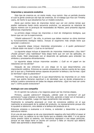Como cambiar creencias con PNL Robert Dilts
Improntas y secuencia evolutiva
Este tipo de creencia es, en cierto modo, muy común. Hay un período durante
el cual la gente construye ese tipo de creencias. En el trabajo que hice con Timothy
Leary, de hecho lo que estudiamos fue un modelo evolutivo.
Decía que ciertos tipos de improntas tienen que ver con ciertos temas que
podían rastrearse hasta cierta secuencia evolutiva. La secuencia se relaciona de
alguna manera con la jerarquía de necesidades de Maslow, pero presenta algunas
diferencias importantes.
La primera etapa incluye las improntas a nivel de inteligencia biológica, que
tienen que ver con la supervivencia.
"¿Podré sobrevivir?". De niño, lo primero que debes resolver es cómo dominar
tu funcionamiento biológico básico. Incluso el organismo más simple tiene que
aprender a sobrevivir.
La siguiente etapa incluye improntas emocionales: ¿ A quién pertenezco?
¿ Dónde están mis lazos? ¿ Cuál es mi territorio?
La siguiente etapa incluye el desarrollo de improntas intelectuales: ¿Soy listo?
¿Puedo pensar? ¿Soy habilidoso? Esta etapa tiene que ver con las aptitudes, en
cierto modo. Está relacionada con el desarrollo de aptitudes para entender los
símbolos y procesarlos eficientemente.
La siguiente etapa incluye improntas sociales: ¿ Cuál es mi papel en las
relaciones con los demás?
Después de eso entramos en una etapa en la que desarrollamos una
improntación estética. Entonces es cuando empezamos a damos cuenta de las cosas
por lo que son y finalmente somos capaces de percibir la belleza y las formas: ¿Qué
es hermoso? ¿Qué es placentero?
Finalmente hay una etapa en la que desarrollamos las improntas en un meta
nivel, que podría llamarse espiritual o de identidad, que es donde empezamos a
enfocar nuestra consciencia en todas las etapas anteriores. ¿Qué me hace ser como
soy? ¿ Cómo puedo evolucionar?
Analogía con una compañía
En mi opinión las culturas y los negocios pasan por las mismas etapas.
Primero, ¿puedo sobrevivir? Después, ¿dónde está mi territorio? ¿A qué
pertenezco? Luego empiezo a hacerme más listo, aprendo a tratar con el mercado y
con las otras compañías. Luego me hago socialmente más sensible.
Finalmente la compañía alcanzará un nivel de conciencia estético en el que
realmente se preocupará de la calidad del producto, no necesariamente porque ello
le ayudará a sobrevivir, sino debido a la belleza del producto en sí.
Entonces empieza a evaluarse a sí misma, a extender y desarrollar su propia
estructura interior.
Si en una de esas etapas se da una improntación negativa ello hará difícil el pasar al
próximo nivel. La cadena no es más fuerte que su eslabón más débil. Y si se ejerce
cierta presión sobre el sistema, con frecuencia regresará a esa etapa particular,
porque en esa etapa tiene un asunto sin concluir o falta un recurso que debería
haber sido aprendido o desarrollado.
85
 