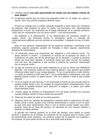 Como cambiar creencias con PNL Robert Dilts
P.: ¿Puedes darme una idea aproximada de cuáles son las edades criticas de
esas etapas?
R.: En general, pienso que los niños muy pequeños están en la etapa de supervi-
vencia. Pero muy pronto empiezan aformar lazos.
Primero te enlazas con tu madre, después empiezas a tener lazos con miembros
de sistemas más amplios, es decir, tu padre, tus hermanos, etc. Generalmente
empezamos a reunir las improntas de la etapa intelectual en la escuela primaria.
"¿Soy listo en comparación con los otros niños?". Y así sucesivamente.
Así llegamos a la adolescencia. A los adolescentes les preocupa mucho su
imagen social. Les preocupa mucho la percepción social. A menudo las
improntaciones estéticas ocurren durante la universidad. Y después de eso, el meta-
nivel.
Esto es muy general. Dependiendo de los sistemas culturales y familiares y del
ambiente, algunas personas pueden ser forzadas a tener algunas experiencias
precoces de improntación.
P.: Al retroceder hasta una experiencia así, llegamos a una creencia como: "no
tengo derecho a existir", y tomamos el recurso de la persona en meta y lo
inyectamos en cada uno de los personajes de la situación y cuando la persona
siente que está bien regresar al presente haces que ellos revivan los sucesos
uno tras otro. Me pregunto si eso cambia el sistema de creencias relacionado
con la creencia inicial.
R.: El tipo de creencia de la que estás hablando es lo que yo llamo una CREENCIA
NÚCLEO. Una creencia núcleo es una creencia básica y muy general que tendrá
influencia sobre todo lo que venga después. "Si yo no pertenezco a esta familia,
¿ a quién le importa lo listo que soy?". "Si no pertenezco a este grupo, ¿por qué
debería desear cumplir un papel social?". Ello va a afectar a todo lo que suceda
después.
P.: Yo fui el sujeto en ese ejercicio Y me sorprendió el hecho de que cuando todo mi
pasado estaba frente a mí, fui incapaz de experimentarlo completamente. Tuve
que darle la espalda alfuturo para descubrir la alegría y el placer que había
experimentado antes.
R.: ¿Fuiste capaz de cambiar la improntación a fin de poder sentirte con recursos
cuando estabas viendo el futuro desde esa posición?
P.: Todo eso fue antes de estar en la meta-posición.
R.: Observa cómo los cambios de perspectiva cambian toda tu experiencia de algo.
Puedo volver a tener acceso a los mismos sentimientos si vuelvo a vivir el suce-
so que creó esos sentimientos. Pero si veo el mismo suceso desde una meta-
posición fuera de la línea del tiempo, los percibiré de una manera distinta y
tendrán un efecto distinto.
Si percibo los mismos sucesos en la línea del tiempo, pero desde un punto
anterior o posterior en el tiempo, el contenido de los sucesos será el mismo, pero
los sentimientos serán distintos. Los cambios surgen de mi posición con respecto a
los sucesos. En gran parte de eso es de lo que trata este proceso.
86
 