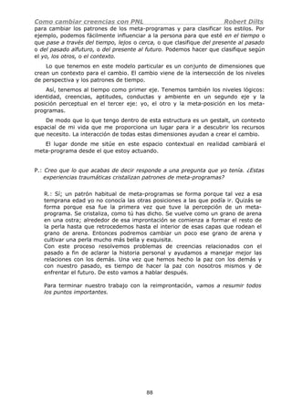 Como cambiar creencias con PNL Robert Dilts
para cambiar los patrones de los meta-programas y para clasificar los estilos. Por
ejemplo, podemos fácilmente influenciar a la persona para que esté en el tiempo o
que pase a través del tiempo, lejos o cerca, o que clasifique del presente al pasado
o del pasado alfuturo, o del presente al futuro. Podemos hacer que clasifique según
el yo, los otros, o el contexto.
Lo que tenemos en este modelo particular es un conjunto de dimensiones que
crean un contexto para el cambio. El cambio viene de la intersección de los niveles
de perspectiva y los patrones de tiempo.
Así, tenemos al tiempo como primer eje. Tenemos también los niveles lógicos:
identidad, creencias, aptitudes, conductas y ambiente en un segundo eje y la
posición perceptual en el tercer eje: yo, el otro y la meta-posición en los meta-
programas.
De modo que lo que tengo dentro de esta estructura es un gestalt, un contexto
espacial de mi vida que me proporciona un lugar para ir a descubrir los recursos
que necesito. La interacción de todas estas dimensiones ayudan a crear el cambio.
El lugar donde me sitúe en este espacio contextual en realidad cambiará el
meta-programa desde el que estoy actuando.
P.: Creo que lo que acabas de decir responde a una pregunta que yo tenía. ¿Estas
experiencias traumáticas cristalizan patrones de meta-programas?
R.: Sí; un patrón habitual de meta-programas se forma porque tal vez a esa
temprana edad yo no conocía las otras posiciones a las que podía ir. Quizás se
forma porque esa fue la primera vez que tuve la percepción de un meta-
programa. Se cristaliza, como tú has dicho. Se vuelve como un grano de arena
en una ostra; alrededor de esa improntación se comienza a formar el resto de
la perla hasta que retrocedemos hasta el interior de esas capas que rodean el
grano de arena. Entonces podremos cambiar un poco ese grano de arena y
cultivar una perla mucho más bella y exquisita.
Con este proceso resolvemos problemas de creencias relacionados con el
pasado a fin de aclarar la historia personal y ayudamos a manejar mejor las
relaciones con los demás. Una vez que hemos hecho la paz con los demás y
con nuestro pasado, es tiempo de hacer la paz con nosotros mismos y de
enfrentar el futuro. De esto vamos a hablar después.
Para terminar nuestro trabajo con la reimprontación, vamos a resumir todos
los puntos importantes.
88
 