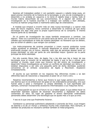 Como cambiar creencias con PNL Robert Dilts
Quienes allí trabajaban podían ir con pantalón vaquero y cabello largo pues, en
aquel preciso momento de la historia de la tecnología, si uno era de investigación y
desarrollo y no andaba en vaqueros o no tenía el cabello largo y barba, todo el
mundo habría desconfiado de sus conocimientos. Si a alguien del centro de
investigación se le hubiera ocurrido ir a trabajar con corbata y bien afeitado,
muchos se habrían preguntado si realmente sabía algo de ordenadores.
A medida que empezó a invertir más en esta nueva tecnología y a operar más
lejos del futuro negativo, Xerox comenzó a desarrollar la creencia de que dicha
tecnología era algo vital para la propia supervivencia de la compañía. E intentó
hacerla parte de su identidad.
En el centro de investigación las cosas también empezaron a cambiar. Les
dijeron: "Esto va a convertirse en una parte seria de Xerox, por lo tanto van a tener
ustedes que acomodarse al resto de nuestra identidad: es necesario que se afeiten,
que se corten el cabello y que vengan con corbata".
Los meta-programas de quienes proyectan y crean nuevos productos nunca
suelen ajustarse al presente. A menudo desprecian al actual estado de cosas,
prefiriendo encajar con el futuro. Además, este tipo de personas desean tener su
propia identidad, no sólo ser parte de una identidad mayor. Quieren ser la parte
principal de dicha identidad.
Por ello cuando Steve Jobs, de Apple, fue y les dijo que iba a hacer de esa
tecnología suya el corazón de la identidad de Apple y que la iba a utilizar para
cambiar al mundo, ¿qué crees que hicieron los del centro de investigación y
desarrollo? Estos investigadores ya tenían un conflicto de identidad con Xerox y no
estaban dispuestos a ser sólo una pequeña parte de dicha identidad, pudiendo
convertirse en el símbolo corporativo de Apple y Macintosh. Aceptaron
inmediatamente.
El asunto es que también en los negocios hay diferentes niveles y se dan
diferentes tipos de reacciones y respuestas al pasar de un nivel a otro.
Nosotros recomendamos a Xerox que hiciera lo que luego parece que hicieron.
Les dijimos que no se embarcaran de golpe en los ordenadores personales, sino que
fueran paso a paso y manejaran su propia identidad, lo cual significaba por
ejemplo, comenzar incorporando accesorios informatizados a sus máquinas Xerox.
Si tu preocupación es que en el futuro no va a haber papel, lo que debes hacer es
desarrollar aparatos capaces de escanear documentos y digitalizar los datos
contenidos en ellos. En lugar de gastarte el dinero fabricando ordenadores
personales debes desarrollar una tecnología que se ajuste más a lo que ya eres.
Y eso es lo que creo que finalmente hicieron.
Cambiaron su personaje publicitario adoptando a Leonardo da Vinci, cuya imagen
es distinta a la de un monje y simboliza mucha más creatividad. Pero siempre, al
cambiar los productos es necesario cambiar también el meta-programa.
9
 