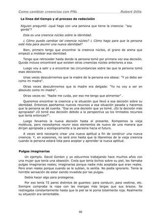 Como cambiar creencias con PNL Robert Dilts
La línea del tiempo y el proceso de redecisión
Alguien preguntó: ¿qué hago con una persona que tiene la creencia: "soy
gorda"?
Esta es una creencia núcleo sobre la identidad.
¿ Cómo puedo cambiar tal creencia núcleo? ¿ Cómo hago para que la persona
esté lista para asumir una nueva identidad?
Bien, primero tengo que encontrar la creencia núcleo, el grano de arena que
empezó a moldear esa identidad.
Tengo que retroceder hasta donde la persona tomó por primera vez esa decisión.
Quizás incluso encontraré que existen otras creencias núcleo anteriores a esa.
Luego voy a salir y a encontrar las circunstancias sobre las que la persona tomó
esas decisiones.
Unas veces descubriremos que la madre de la persona era obesa: "Y yo debo ser
como mi madre".
Otras veces descubriremos que la madre era delgada: "Yo no voy a ser en
absoluto como mi madre".
Otras veces es: "Nadie me cuida, por eso me tengo que alimentar" .
Queremos encontrar la creencia y la situación que llevó a esa decisión sobre su
identidad. Entonces aportamos nuevos recursos a esa situación pasada y hacemos
que la persona se dé cuenta. "Esa es una decisión que yo tomé. ¿Es la decisión más
apropiada? ¿O tomé esa decisión debido a la perspectiva ya los limitados recursos
que tenía entonces?".
Luego llevamos la nueva decisión hasta el presente. Rompemos la vieja
molécula, pero necesitamos reunir esos elementos de nuevo de una manera que
dirijan apropiada y ecológicamente a la persona hacia el futuro.
A veces será necesario crear una nueva aptitud a fin de construir una nueva
creencia. Y, en ocasiones, no será sino hasta que la liberemos de la vieja creencia
cuando la persona estará lista para aceptar y aprender la nueva aptitud.
Pulgas imaginarias
Un ejemplo. David Gordon y yo estuvimos trabajando hace muchos años con
una mujer que tenía una obsesión. Creía que tenía bichos sobre su piel, les llamaba
pulgas imaginarias reales; imaginarias porque nadie más aceptaba que eran reales.
Pero eran reales porque cuando se le subían, lo sentía. No podía ignorarlo. Tenía la
horrible sensación de estar siendo invadida por las pulgas.
Debía hacer algo para protegerse.
Por eso tenía 72 pares distintos de guantes: para conducir, para vestirse, etc.
Siempre compraba la ropa con las mangas más largas que sus brazos. Se
restregaba constantemente hasta que la piel se le ponía totalmente roja. Realmente
su situación era lamentable.
90
 