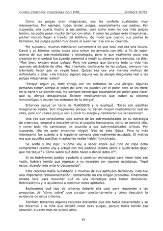 Como cambiar creencias con PNL Robert Dilts
Como las pulgas eran imaginarias, eso les confería cualidades muy
interesantes. Por ejemplo, todos tenían pulgas, especialmente sus padres. Por
supuesto, ella quería mucho a sus padres, pero como eran los que más pulgas
tenían, no podía pasar mucho tiempo con ellos. Y como las pulgas eran imaginarias,
podían incluso llegar a través del teléfono, de modo que cuando sus padres la
llamaban, las pulgas podían fluir desde el auricular. Esa era su creencia.
Por supuesto, muchos intentaron convencerla de que todo eso era una locura.
David y yo hicimos varias cosas para entrar en armonía con ella, a fin de saber
acerca de sus sub-modalidades y estrategias, pero lo que realmente puso esa
creencia en el umbral fue cuando comencé a medir su sistema de creencias. Le dije:
"Muy bien, existen estas pulgas. Pero me parece que durante toda tu vida has
operado alejándote de ellas. Has intentado deshacerte de las pulgas; siempre has
intentado hacer que se vayan lejos. Quizás esa sea una manera ineficaz de
enfrentarte a ellas. ¿Ha tratado alguien alguna vez tu alergia imaginaria real a las
pulgas imaginarias reales?
"Porque según yo, todo encaja con los síntomas de una alergia. Algunas
personas tienen alergia al polen del aire; no pueden ver el polen pero se les mete
en la nariz y se sienten mal. No siempre tienen que esconderse del polen para hacer
que su alergia desaparezca. Existen medicamentos que tratan su sistema
inmunológico y anulan los síntomas de la alergia".
Entonces saqué un tarro de PLACEBOS y le expliqué: "Estas son pastillas
imaginarias reales. Son imaginarias porque no tienen ningún medicamento real en
ellas, pero son reales porque van a curar tu alergia y cambiarán tus sensaciones".
Una vez que conocíamos todo acerca de las sub-modalidades de su estrategia
de creencias, empecé a describir cómo el placebo funcionaría, cómo se sentiría ella,
y como todo iría cambiando de acuerdo a sus sub-modalidades críticas. Por
supuesto, ella no pudo encontrar ningún fallo en esta lógica. Pero lo más
interesante fue cuando a la siguiente semana vino realmente asustada. El motivo
era que aquellas pastillas imaginarias reales habían funcionado.
Se sentó y me dijo: "¿Cómo voy a saber ahora qué tipo de ropa debo
comprarme? ¿Cómo voy a actuar con mis padres? ¿Cómo sabré a quién debo dejar
que me toque? ¿ Cómo sabré qué debo hacer o dónde debo ir?".
Si no hubiéramos podido ayudarla a construir estrategias para llenar todo ese
vacío, hubiera tenido que regresar a su obsesión por razones ecológicas. "Aquí
estoy, abandonada ante lo desconocido".
Esta creencia había substituido a muchas de sus aptitudes decisorias. Esto fue
una importante retroalimentación; ciertamente no era ningún problema. Finalmente
estaba lista para escuchar qué es una estrategia para tomar decisiones.
Retrocedimos y le ayudamos a construir estas aptitudes.
Exploramos qué tipo de criterios debería ella usar para responder a las
preguntas de "cómo sabré" que surgían constantemente y cómo descubrir la
evidencia de estos criterios.
También tomamos algunos recursos decisorios que ella había desarrollado y se
los llevamos a la niña que decidió crear esas pulgas, porque había tenido esa
obsesión durante más de quince años.
91
 