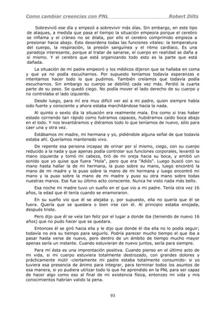 Como cambiar creencias con PNL Robert Dilts
Sobrevivió ese día y empezó a sobrevivir más días. Sin embargo, en este tipo
de ataques, a medida que pasa el tiempo la situación empeora porque el cerebro
se inflama y el cráneo no se dilata, por ello el cerebro comprimido empieza a
presionar hacia abajo. Esto desordena todas las funciones vitales: la temperatura
del cuerpo, la respiración, la presión sanguínea y el ritmo cardíaco. Es una
paradoja interesante, porque al tratar de sanarse, el cuerpo en realidad se daña a
sí mismo. Y el cerebro que está organizando todo esto es la parte que está
dañada.
La situación de mi padre empeoró y los médicos dijeron que se hallaba en coma
y que ya no podía escucharnos. Por supuesto teníamos todavía esperanzas e
intentamos hacer todo lo que pudimos. También creíamos que todavía podía
escucharnos. Sin embargo su cuerpo se debilitó cada vez más. Perdió la cuarta
parte de su peso. Se quedó ciego. No podía mover el lado derecho de su cuerpo y
no controlaba el lado izquierdo.
Desde luego, para mí era muy difícil ver así a mi padre, quien siempre había
sido fuerte y consciente y ahora estaba marchitándose hacia la nada.
Al quinto o sexto día la situación era realmente mala. Era como si tras haber
estado corriendo tan rápido como fuéramos capaces, hubiéramos caído boca abajo
en el lodo. Y nos levantáramos y diéramos todo lo que teníamos de nuevo, sólo para
caer una y otra vez.
Estábamos mi madre, mi hermana y yo, pidiéndole alguna señal de que todavía
estaba ahí. Queríamos mantenedo vivo.
De repente esa persona incapaz de orinar por sí mismo, ciego, con su cuerpo
reducido a la nada y que apenas podía controlar sus funciones corporales, levantó la
mano izquierda y tomó mi cabeza, tiró de mi oreja hacia su boca, y emitió un
sonido que yo quise que fuera "Hola", pero que era "Adiós". Luego buscó con su
mano hasta hallar la de mi hermana, la puso sobre su mano, luego encontró la
mano de mi madre y la puso sobre la mano de mi hermana y luego encontró mi
mano y la puso sobre la mano de mi madre y puso su otra mano sobre todas
nuestras manos. Ese fue su último acto consciente. Nunca he visto nada más bello.
Esa noche mi madre tuvo un sueño en el que vio a mi padre. Tenía otra vez 16
años, la edad que él tenía cuando se enamoraron.
En su sueño vio que él se alejaba y, por supuesto, ella no quería que él se
fuera. Quería que se quedara o bien irse con él. Al principio estaba enojada,
después triste.
Pero dijo que él se veía tan feliz por el lugar a donde iba (teniendo de nuevo 16
años) que no pudo hacer que se quedara.
Entonces él se giró hacia ella y le dijo que donde él iba ella no lo podía seguir;
todavía no era su tiempo para seguirlo. Podría parecer mucho tiempo el que iba a
pasar hasta verse de nuevo, pero dentro de un ámbito de tiempo mucho mayor
apenas sería un instante. Cuando estuvieran de nuevo juntos, sería para siempre.
Para mí ésta es una improntación positiva. Cuando pienso en el último acto de
mi vida, si mi cuerpo estuviera totalmente destrozado, con grandes dolores y
prácticamente inútil -ciertamente mi padre estaba totalmente consumido- si yo
tuviera esa presencia de ánimo para integrar, para terminar todos los asuntos de
esa manera, si yo pudiera utilizar todo lo que he aprendido en la PNL para ser capaz
de hacer algo como eso al final de mi existencia física, entonces mi vida y mis
conocimientos habrían valido la pena.
93
 