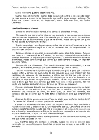 Como cambiar creencias con PNL Robert Dilts
Eso es lo que me gustaría sacar de la PNL.
Cuando llega el momento -cuando toda tu realidad cambia y no se puede hacer
ya cosa alguna y lo que nunca imaginaste que podría pasar sucede- entonces "lo
único que puedes hacer es ser impecable", como diría don Juan, de Carlos
Castaneda.
Meditación sobre el amor
El lazo del amor nunca se rompe. Sólo cambia a diferentes niveles.
Me gustaría que cerraras los ojos por un momento y que pensaras en alguna
persona que sea importante para ti pero con la que no siempre estás. No tiene que
ser alguien que se está muriendo o que ya ha muerto. Puede ser alguien con quien
no has estado durante mucho tiempo.
Quisiera que observaras lo que piensas sobre esa persona. ¿En que parte de tu
mente ves a esa persona? ¿Qué escuchas en tu mente? ¿Es una imagen clara? ¿Es
distante? ¿Es brillante?
Entonces piensa en un amigo o en un objeto; quizás algo de tu pasado. Aunque
esa persona o cosa no esté ya ahí, sientes, sin embargo, como si siempre estuviera
contigo. Puede ser un juguete que tuviste alguna vez; cuando lo recuerdas lo haces
sin tristeza. Puede ser un amigo que sientes que está siempre contigo, sin importar
donde te halles.
Me gustaría que observaras cómo visualizas o escuchas a ese objeto, o a esa
persona, en tu mente, de modo que pueda estar contigo todo el tiempo.
Toma el recuerdo de esa persona que es importante para ti pero con la que no
puedes estar y cambia las cualidades de ese recuerdo para que encajen con las
cualidades del recuerdo de esa persona u objeto que sientes que está siempre
contigo. Tal vez has acercado la imagen. Tal vez en lugar de verla atrás de ti o a tu
izquierda, el lugar de esa imagen es en tu corazón. Tal vez haya cierta cualidad de
color o brillo que hace que parezca que está más cerca o más presente. Tal vez
existe una cualidad particular de voz, de tono, de ritmo o de gravedad.
Mientras continuas dejando que el recuerdo de esa persona encuentre su lugar
en tu mente, en tus valores y tus creencias, en tu identidad, recuerda por un
momento una sensación de amor, de amor puro, un amor sin fronteras, sin
cantidad, ese tipo de amor que no está dando o recibiendo, sino que simplemente
es.
Observa de dónde viene ese amor. ¿Viene de algún lugar profundo dentro de ti?
¿De tu corazón? ¿O está por todas partes a tu alrededor?
Comienza a visualizar ese amor como una luz pura, brillante. Deja que brille y
resplandezca dentro y alrededor de ti. Entonces toma esa luz. Conviértela en un hilo
plateado resplandeciente. Anuda ese hilo a tu corazón y al corazón de esa persona
que te importa, sabiendo que ese hilo de luz puede unir tu corazón a su corazón, sin
importar dónde esté, lo lejos que esté, ni en qué tiempo.
Es un hilo que puedes llevar a varias personas, un hilo que nunca se rompe, un
hilo que nunca se queda sin luz.
Así, mientras estás ahí, sentado o sentada, puedes ver que tu corazón está
conectado con tantos hilos como los de las personas que conoces o que están a tu
alrededor.
94
 