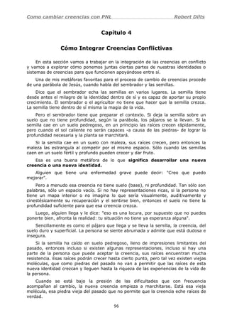 Como cambiar creencias con PNL Robert Dilts
Capítulo 4
Cómo Integrar Creencias Conflictivas
En esta sección vamos a trabajar en la integración de las creencias en conflicto
y vamos a explorar cómo ponemos juntas ciertas partes de nuestras identidades o
sistemas de creencias para que funcionen apoyándose entre sí.
Una de mis metáforas favoritas para el proceso de cambio de creencias procede
de una parábola de Jesús, cuando habla del sembrador y las semillas.
Dice que el sembrador echa las semillas en varios lugares. La semilla tiene
desde antes el milagro de la identidad dentro de sí y es capaz de aportar su propio
crecimiento. El sembrador o el agricultor no tiene que hacer que la semilla crezca.
La semilla tiene dentro de sí misma la magia de la vida.
Pero el sembrador tiene que preparar el contexto. Si deja la semilla sobre un
suelo que no tiene profundidad, según la parábola, los pájaros se la llevan. Si la
semilla cae en un suelo pedregoso, en un principio las raíces crecen rápidamente,
pero cuando el sol caliente no serán capaces -a causa de las piedras- de lograr la
profundidad necesaria y la planta se marchitará.
Si la semilla cae en un suelo con maleza, sus raíces crecen, pero entonces la
maleza las estrangula al competir por el mismo espacio. Sólo cuando las semillas
caen en un suelo fértil y profundo pueden crecer y dar fruto.
Esa es una buena metáfora de lo que significa desarrollar una nueva
creencia o una nueva identidad.
Alguien que tiene una enfermedad grave puede decir: "Creo que puedo
mejorar".
Pero a menudo esa creencia no tiene suelo (base), ni profundidad. Tan sólo son
palabras, sólo un espacio vacío. Si no hay representaciones ricas, si la persona no
tiene un mapa interior o no imagina lo que sería visualmente, auditivamente y
cinestésicamente su recuperación y el sentirse bien, entonces el suelo no tiene la
profundidad suficiente para que esa creencia crezca.
Luego, alguien llega y le dice: "eso es una locura, por supuesto que no puedes
ponerte bien, afronta la realidad: tu situación no tiene ya esperanza alguna".
Sencillamente es como el pájaro que llega y se lleva la semilla, la creencia, del
suelo duro y superficial. La persona se siente abrumada y admite que está dudosa e
insegura.
Si la semilla ha caído en suelo pedregoso, lleno de impresiones limitantes del
pasado, entonces incluso si existen algunas representaciones, incluso si hay una
parte de la persona que puede aceptar la creencia, sus raíces encuentran mucha
resistencia. Esas raíces podrán crecer hasta cierto punto, pero tal vez existen viejas
moléculas, que como piedras del pasado no van a permitir que las raíces de esta
nueva identidad crezcan y lleguen hasta la riqueza de las experiencias de la vida de
la persona.
Cuando se está bajo la presión de las dificultades que con frecuencia
acompañan al cambio, la nueva creencia empieza a marchitarse. Está esa vieja
molécula, esa piedra vieja del pasado que no permite que la creencia eche raíces de
verdad.
96
 