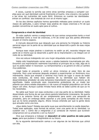 Como cambiar creencias con PNL Robert Dilts
A veces, cuando la semilla cae entre otras semillas empieza a competir con
ellas para ver qué identidad cubrirá finalmente el huerto. Una crecerá y les quitará
a las otras los nutrientes del suelo fértil. Entonces es cuando las identidades
entran en conflicto: dos tratando de vivir en el mismo lugar.
En los dos últimos capítulos hemos aprendido métodos para construir un suelo
(base) de aptitudes, o para romper esas piedras de viejas creencias a fin de que
puedan convertirse en suelo apto para el cultivo.
Congruencia a nivel de identidad
En este capítulo vamos a aseguramos de que somos congruentes tanto a nivel
de identidad como a nivel de creencias, a fin de evitar que dos partes diferentes
ocupen el mismo espacio.
A menudo descubrimos que después que una persona ha limpiado su historia
personal sigue con la parte de su identidad que se desarrolló a partir de esas viejas
creencias.
Aunque esas viejas piedras o cicatrices no estén ya ahí, necesita integrar esa
parte de sí mismo que se desarrolló a partir de la improntación y se integró con el
resto de su identidad.
Una vez estuve trabajando con una mujer etiquetada como esquizofrénica.
Había sido hospitalizada varias veces y estaba bastante traumatizada por ello.
Encontré una improntación realmente traumática al principio de su vida, algo de lo
que no podía hablar ni reconocer. La reimprontamos y se generó en ella un cambio
muy poderoso.
Llegó hasta el presente y sintió un alivio inmenso al estar libre de esa
impronta. Pero unas semanas después empezó a experimentar un fenómeno muy
interesante. Decía que empezó a sentirse muy fuera de lugar a causa de todas
esas conductas, de todos esos aspectos de su identidad que habían ido
desarrollándose alrededor de esta temprana improntación que ahora carecía ya de
significado. Había construido esos mecanismos protectores de un modo tan
potente que ahora estaba dispuesta a ir de nuevo al hospital psiquiátrico con tal de
seguir con ellos. Aunque cuando miraba hacia atrás se daba cuenta de que ya no
los necesitaba.
No sabía qué hacer con esas conductas y con esa parte de su identidad. Había
desarrollado una forma de ser que ahora parecía totalmente innecesaria. No quería
volver a su anterior forma de ser simplemente para sentir una sensación de
propósito, pero sin embargo debía soportar a una parte completa de ella misma
que ya no tenía propósito alguno. Ahora incluso entendía por qué la gente decía
que actuaba como una loca.
¿Que debía hacer? Estaba esa parte suya que sencillamente no podía desechar.
Todas esas aptitudes, esas formas de actuar, eran una parte de su identidad. La
cuestión era: ¿ Cómo iba a integrarlas a su conducta de manera que tuvieran
congruencia con su presente y con su futuro?
Hice que empezara a trabajar en descubrir el valor positivo de esta parte
suya, para que pudiera ir integrándola en su futuro.
En la siguiente demostración vamos a ver algunas de las técnicas que utilicé
con ella.
97
 