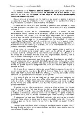 Como cambiar creencias con PNL Robert Dilts
El asunto es que al hacer un cambio importante y resolver un problema que
estuvo presente durante mucho tiempo, la persona va a otra crisis, a otra
transición. En este caso su nuevo YO y su viejo YO no estaban coordinados,
aún no estaban integrados.
Cuando empecé a trabajar con mi madre en su cáncer de pecho, lo primero
que observé es que ella estaba siendo muy incongruente con su identidad. Esto es
muy interesante si pensamos en la metáfora del cáncer.
El cáncer es una parte de ti, una parte de tu identidad, una parte de tu cuerpo
que está avanzando como loca, fuera de control. Es una parte de ti, pero no es una
parte de ti.
A menudo, muchas de las enfermedades graves –al menos las que
médicamente no son curables en la actualidad- tienen que ver con este asunto
de la identidad del cuerpo, que también está relacionado con la identidad
personal y en particular con el sistema inmunológico. El sistema inmunológico es
la parte del cuerpo que es la responsable de su identidad. El sistema
inmunológico distingue el ser del no-ser, entonces elimina todo lo que es no-ser.
Problemas como la artritis, las alergias, el cáncer, el Sida, incluso algunos tipos
de enfermedades del corazón y de diabetes, son todas enfermedades creadas por
un error del sistema inmunológico.
Unas veces no reconoce a un invasor como invasor; otras el cuerpo se
percibe a sí mismo como invasor -como ocurre en la artritis, el lupus o la
esclerosis múltiple-. En la artritis el sistema inmunológico ataca las articulaciones
del cuerpo. En la esclerosis múltiple ataca a su propio sistema nervioso, y en el
Sida el sistema inmunológico se ataca a sí mismo.
Mi experiencia con personas que tienen este tipo de problemas de salud es
que con frecuencia, en sus propias identidades psicológicas individuales, existe
un tipo de conflicto similar. Ciertamente, cuando alguien está en conflicto consigo
mismo, no puede organizar completamente todos sus recursos para lograr la
meta de la salud.
En el caso de mi madre se trataba de un conflicto interesante. Desarrolló el
cáncer cuando su hijo más joven (el último de cinco hijos) iba a irse de casa.
Había sido madre durante más de treinta años y, de repente, se hallaba en una
transición tal, que esa identidad no iba a existir ya más.
Una parte de ella era una identidad que se había construido partiendo del
papel de madre. Durante todos esos años había actuado para otros. Se había
hecho a un lado, se había hecho cargo de otras personas, pero había una parte
de ella misma, una parte individual, que durante muchos años ella no permitió
que se desarrollara.
A medida que sus hijos empezaron a marcharse y fue teniendo más tiempo
para ella misma, lo que hizo para ocupar ese tiempo extra fue empezar a tomar
empleos de enfermera. De nuevo cuidaba de otros. Pero existía un conflicto entre
la parte de sí misma que sabía qué hacer para ser madre y una parte de ella que
quería hacer cosas para ella misma. Deseaba viajar, visitar lugares y hacer cosas.
El problema era que esta identidad materna, este sistema de creencias
orientado hacia otros, le decía que la parte orientada hacia ella misma era
egoísta y que ésa no era realmente su misión. Su misión era cuidar de otras
personas.
La parte orientada hacia ella misma creía que la otra parte era una mártir.
Siempre dejaba que otras personas controlaran su vida y nunca dejaba que ella
hiciera lo que deseaba hacer.
98
 
