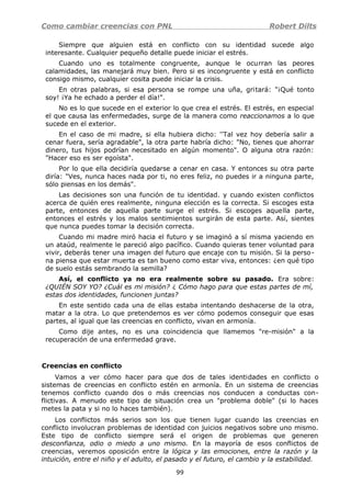Como cambiar creencias con PNL Robert Dilts
Siempre que alguien está en conflicto con su identidad sucede algo
interesante. Cualquier pequeño detalle puede iniciar el estrés.
Cuando uno es totalmente congruente, aunque le ocurran las peores
calamidades, las manejará muy bien. Pero si es incongruente y está en conflicto
consigo mismo, cualquier cosita puede iniciar la crisis.
En otras palabras, si esa persona se rompe una uña, gritará: "¡Qué tonto
soy! ¡Ya he echado a perder el día!".
No es lo que sucede en el exterior lo que crea el estrés. El estrés, en especial
el que causa las enfermedades, surge de la manera como reaccionamos a lo que
sucede en el exterior.
En el caso de mi madre, si ella hubiera dicho: ''Tal vez hoy debería salir a
cenar fuera, sería agradable", la otra parte habría dicho: "No, tienes que ahorrar
dinero, tus hijos podrían necesitado en algún momento". O alguna otra razón:
"Hacer eso es ser egoísta".
Por lo que ella decidiría quedarse a cenar en casa. Y entonces su otra parte
diría: "Ves, nunca haces nada por ti, no eres feliz, no puedes ir a ninguna parte,
sólo piensas en los demás".
Las decisiones son una función de tu identidad. y cuando existen conflictos
acerca de quién eres realmente, ninguna elección es la correcta. Si escoges esta
parte, entonces de aquella parte surge el estrés. Si escoges aquella parte,
entonces el estrés y los malos sentimientos surgirán de esta parte. Así, sientes
que nunca puedes tomar la decisión correcta.
Cuando mi madre miró hacia el futuro y se imaginó a sí misma yaciendo en
un ataúd, realmente le pareció algo pacífico. Cuando quieras tener voluntad para
vivir, deberás tener una imagen del futuro que encaje con tu misión. Si la perso-
na piensa que estar muerta es tan bueno como estar viva, entonces: ¿en qué tipo
de suelo estás sembrando la semilla?
Así, el conflicto ya no era realmente sobre su pasado. Era sobre:
¿QUIÉN SOY YO? ¿Cuál es mi misión? ¿ Cómo hago para que estas partes de mí,
estas dos identidades, funcionen juntas?
En este sentido cada una de ellas estaba intentando deshacerse de la otra,
matar a la otra. Lo que pretendemos es ver cómo podemos conseguir que esas
partes, al igual que las creencias en conflicto, vivan en armonía.
Como dije antes, no es una coincidencia que llamemos "re-misión" a la
recuperación de una enfermedad grave.
Creencias en conflicto
Vamos a ver cómo hacer para que dos de tales identidades en conflicto o
sistemas de creencias en conflicto estén en armonía. En un sistema de creencias
tenemos conflicto cuando dos o más creencias nos conducen a conductas con-
flictivas. A menudo este tipo de situación crea un "problema doble" (si lo haces
metes la pata y si no lo haces también).
Los conflictos más serios son los que tienen lugar cuando las creencias en
conflicto involucran problemas de identidad con juicios negativos sobre uno mismo.
Este tipo de conflicto siempre será el origen de problemas que generen
desconfianza, odio o miedo a uno mismo. En la mayoría de esos conflictos de
creencias, veremos oposición entre la lógica y las emociones, entre la razón y la
intuición, entre el niño y el adulto, el pasado y el futuro, el cambio y la estabilidad.
99
 