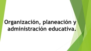 Organización, planeación y
administración educativa.
 